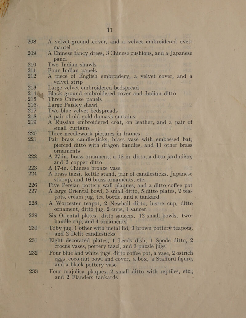 208 209 210 211 212 213 214\ 4 215% 216. Me, 218 219 220 221 222 223 224 226 227 228 229 230 231 232 233 il A velvet-ground cover, and a velvet embroidered over- mantel panel Two Indian shawls Four Indian panels A piece of English embroidery, a velvet cover, and a velvet strip z Large velvet embroidered bedspread Black ground embroidered cover and Indian ditto Three Chinese panels Large Paisley shawl Two blue velvet bedspreads A pair of old gold damask curtains A Russian embroidered coat, on leather, and a . pair of small curtains Three needlework pictures in frames Pair brass candlesticks, brass vase with embossed bat, pierced ditto with dragon handles, and 11 other brass ornaments A 27-in. brass ornament, a 15-in. ditto, a sree jardiniére, and 2 copper ditto A 17-in. Chinese bronze vase A brass tazzi, kettle stand, pair of candlesticks, Japanese stirrup, and 16 brass ornaments, etc. Five Persian pottery wall plaques, and a ditto, coffee pot pots, cream jug, tea bottle, and a tankard a A Worcester teapot, 2 Newhall ditto, lustre cup, ditto _ ornament, ditto jug, 2:cups, 1 saucer | Six Oriental plates, ditto saucers, 12 small bowls, two- handle cup, and 4 ornaments Toby jug, 1 other with metal lid, 3 brown pottery teapots, and 2 Delft candlesticks crocus vases, pottery tazzi, and 3 puzzle jugs Four blue and white jugs, ditto coffee pot, a vase, 2 ostrich eggs, coco-nut bowl and cover, a box, a Stafford figure, and a black pottery vase Four majolica plaques, 2 small ditto with reptiles, eres