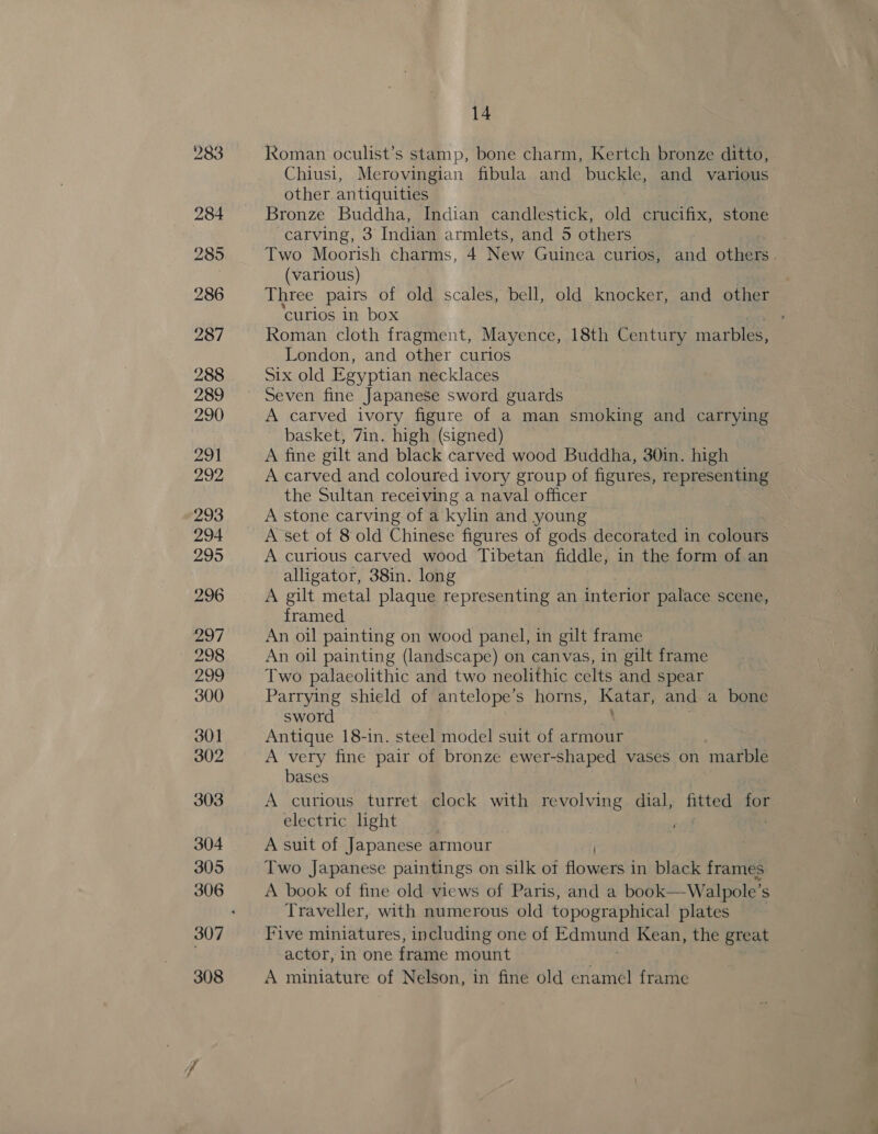 Roman oculist’s stamp, bone charm, Kertch bronze ditto, Chiusi, Merovingian fibula and buckle, and various other antiquities Bronze Buddha, Indian candlestick, old crucifix, stone carving, 3 Indian armlets, and 5 others Two Moorish charms, 4 New Guinea curios, and others. (various) Three pairs of old scales, bell, old knocker, and other ‘curios in box Roman cloth fragment, Mayence, 18th Century marbles, London, and other curios Six old Egyptian necklaces Seven fine Japanese sword guards A carved ivory figure of a man smoking and carrying basket, 7in. high (signed) A fine gilt and black carved wood Buddha, 30in. high A carved and coloured ivory group of figures, representing the Sultan receiving a naval officer A stone carving of a kylin and young A set of 8 old Chinese figures of gods decorated in colours A curious carved wood Tibetan fiddle, in the form of an alligator, 38in. long A gilt metal plaque representing an interior palace scene, framed An oil painting on wood panel, in gilt frame An oil painting (landscape) on canvas, in gilt frame Two palaeolithic and two neolithic celts and spear Parrying shield of antelope’s horns, Katar, and a bone sword Antique 18-in. steel model suit of armour A very fine pair of bronze ewer-shaped vases on marble bases A curious turret clock with revolving dial, fitted so electric light : A suit of Japanese armour Two Japanese paintings on silk of finest in black frames A book of fine old views of Paris, and a book—Walpole’ S Traveller, with numerous old topographical plates Five miniatures, including one of Edmund Kean, the great actor, in one frame mount A miniature of Nelson, in fine old enamel frame