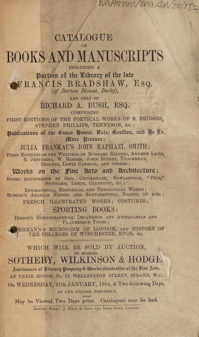 * A : i oie alee AL “oxtdnoeun BOOKS A wD MANUSCRIPTS | . [NeLUDING A Portion of the Library of the late | ernaNers BRADSHAW, Eso. y. of Barton Blownt, Derby), AND THAT OF... | “RICHARD A. BUSH, ESQ. - COMPRISING FIRST EDITIONS OF THE POETICAL WORKS OF R. BRIDGES, - STEPHEN PHILLIPS, TENNYSON, ‘&amp;c. ;  — More Presses; US JOHN RAPHAEL SMITH;  JULIA PRANK K ee Jurrerizs, W. Morris, Jonn Ruskiy, THACKERAY, DICKENS, Lewis. CARROLL, AND OTHERS ; “Works on the Fine Arts and architecture; . STOTHARD, LEEcg, CArpHCoTT, Rene. BIOGRAPHICAL, HISTORICAL AND THEOLOGICAL Works; — FRENCH TLLUSTRATED WORKS; COSTUMES, SPORTING BOOKS; Peepin’s BIBLIOGRAPHICAL, DECAMERON AND AER AND . 4 - PiczURESQUE TOURS ; THE COLT) Oe WINCHESTER, ETON, &amp;ec.   WHICH | WILL BE SOLD BY AUCTION, Lis ‘BY MESSRS. ‘ Auctioneers of Literary Property &amp; Works illustrative of the Fine Arts, AT THEIR HO USE, No. 13, WELLINGTON STREET, STRAND, W.C, On WEDNESDAY, 27th JANUARY, 1904, &amp; Two following Days, - AT ONE O'CLOCK PRHCISELY. May be Viewed Two Days prior. Catalogues may be had. DrypEn Press: J: Davy &amp; Sons, 137, Lone Acre, Lonpon.