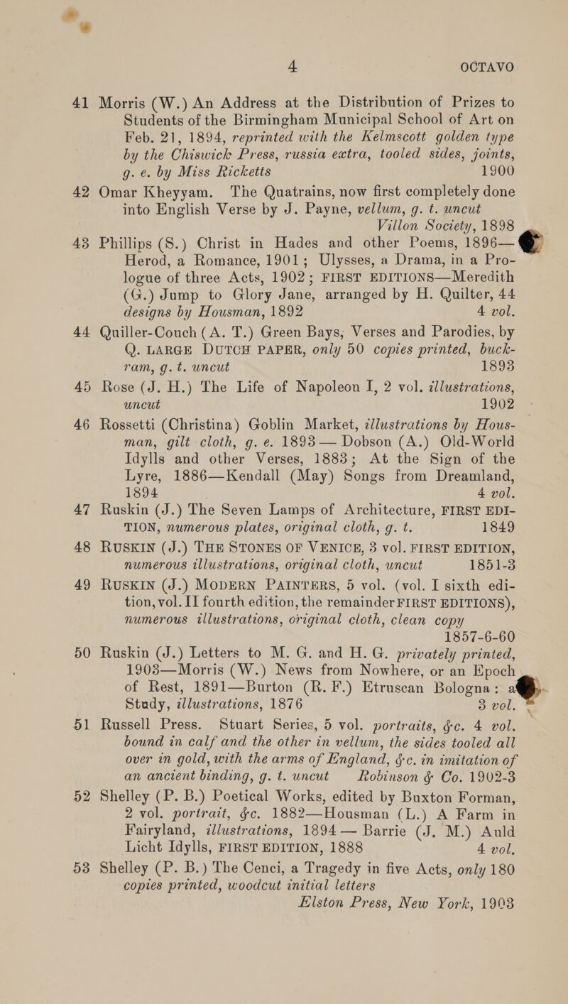 41 42 43 At 45 46 47 48 49 50 51 52 53 4 OCGTAVO Morris (W.) An Address at the Distribution of Prizes to Students of the Birmingham Municipal School of Art on Feb. 21, 1894, reprinted with the Kelmscott golden type by the Chiswick Press, russia extra, tooled sides, joints, g. e. by Miss Ricketts 1900 Omar Kheyyam. The Quatrains, now first completely done into English Verse by J. Payne, vellum, g. t. uncut Villon Society, 1898 | Phillips (S.) Christ in Hades and other Poems, 1896— Herod, a Romance, 1901; Ulysses, a Drama, in a Pro- logue of three Acts, 1902; FIRST EDITIONS—Meredith (G.) Jump to Glory Jane, arranged by H. Quilter, 44 designs by Housman, 1892 4 vol. Quiller-Couch (A. T.) Green Bays, Verses and Parodies, by Q. LARGE DUTCH PAPER, only 50 copies printed, buck-  ram, g.t. uncut 1893 Rose (J. H.) The Life of Napoleon I, 2 vol. dllustrations, uncut 1902 Rossetti (Christina) Goblin Market, illustrations by Hous- man, gilt cloth, g. e. 1893— Dobson (A.) Old-World Idylls and other Verses, 1883; At the Sign of the Lyre, 1886—Kendall (May) Songs from Dreamland, 1894 4 vol. Ruskin (J.) The Seven Lamps of Architecture, FIRST EDI- TION, numerous plates, original cloth, g. t. 1849 RUSKIN (J.) THE STONES OF VENICE, 3 vol. FIRST EDITION, numerous illustrations, original cloth, wncut 1851-3 RUSKIN (J.) MODERN PAINTERS, 5 vol. (vol. I sixth edi- tion, vol. II fourth edition, the remainder FIRST EDITIONS), numerous illustrations, original cloth, clean copy 1857-6-60 Ruskin (J.) Letters to M. G. and H. G. privately printed, 1908—Morris (W.) News from Nowhere, or an Epoch of Rest, 1891—Burton (R.F.) Etruscan Bologna: . Study, illustrations, 1876 3 vel. Russell Press. Stuart Series, 5 vol. portraits, §c. 4 vol. bound in calf and the other in vellum, the sides tooled all over in gold, with the arms of England, §-c. in imitation of an ancient binding, g. t. uncut Robinson &amp; Co. 1902-3 Shelley (P. B.) Poetical Works, edited by Buxton Forman, 2 vol. portrait, gc. 1882—Housman (L.) A Farm in Fairyland, illustrations, 1894 — Barrie (J. M.) Auld Licht Idylls, FIRST EDITION, 1888 4 vol, Shelley (P. B.) The Cenci, a Tragedy in five Acts, only 180 copies printed, woodcut initial letters Elston Press, New York, 1903  ¥