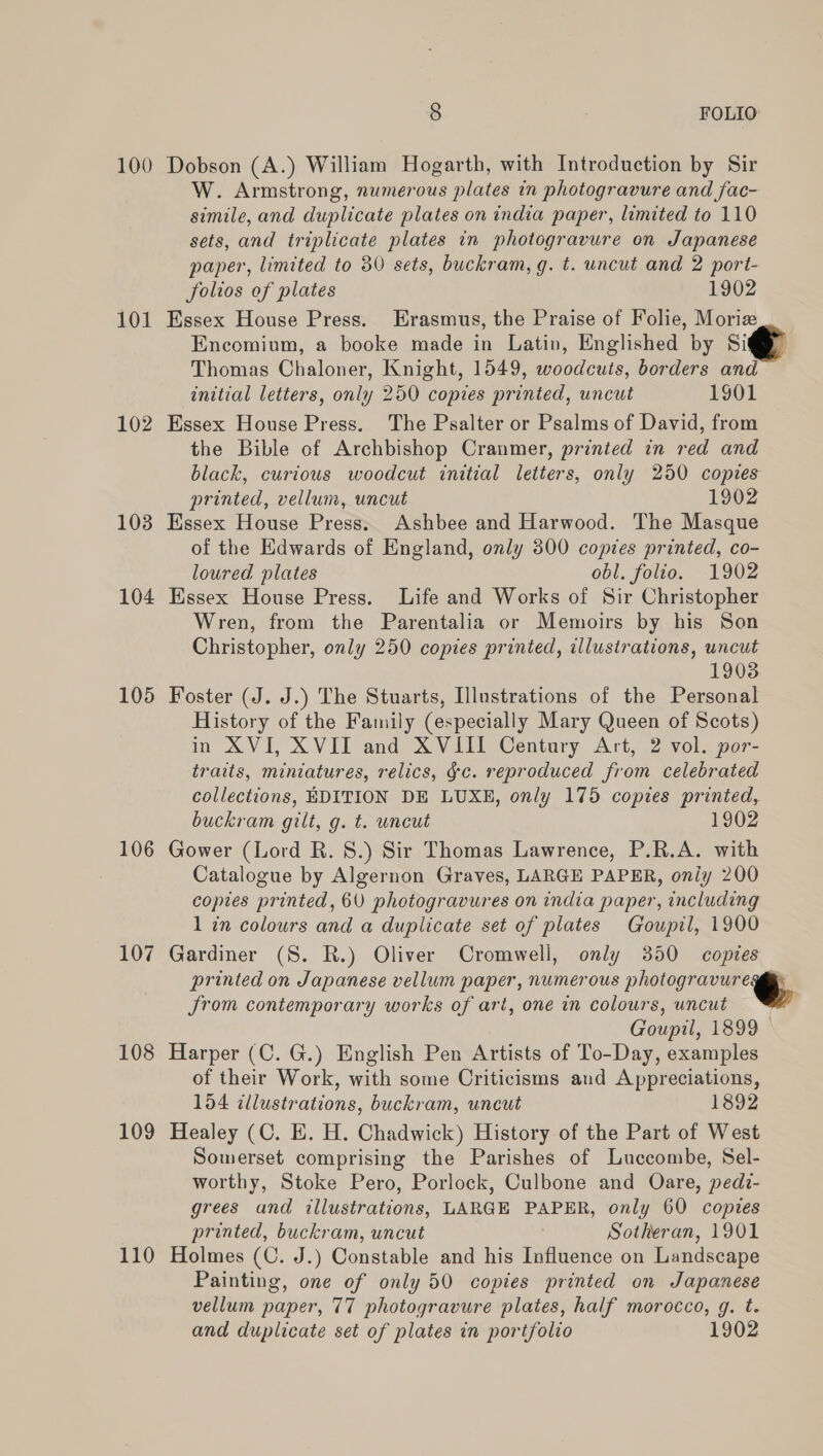 100 Dobson (A.) William Hogarth, with Introduction by Sir W. Armstrong, numerous plates in photogravure and fac- simile, and duplicate plates on india paper, limited to 110 sets, and triplicate plates in photogravure on Japanese paper, limited to 30 sets, buckram, g. t. uncut and 2 port- folios of plates 1902 101 Essex House Press. Erasmus, the Praise of Folie, Moriz Encomium, a booke made in Latin, Englished by Sit Thomas Chaloner, Knight, 1549, woodcuts, borders and initial letters, only 250 copies printed, uncut 1901 102 Essex House Press. The Psalter or Psalms of David, from the Bible of Archbishop Cranmer, printed in red and black, curious woodcut initial letters, only 250 copies printed, vellum, uncut 1902 103 Essex House Press. Ashbee and Harwood. The Masque of the Edwards of England, only 300 copies printed, co- loured plates obl. folio. 1902 104 Essex House Press. Life and Works of Sir Christopher Wren, from the Parentalia or Memoirs by his Son Christopher, only 250 copies printed, illustrations, uncut 19038 105 Foster (J. J.) The Stuarts, Illustrations of the Personal History of the Family (especially Mary Queen of Scots) in XVI, XVII and XVIII Century Art, 2 vol. por- traits, miniatures, relics, gc. reproduced from celebrated collections, EDITION DE LUXE, only 175 copies printed, buckram gilt, g. t. uncut 1902 106 Gower (Lord R. 8.) Sir Thomas Lawrence, P.R.A. with Catalogue by Algernon Graves, LARGE PAPER, only 200 copies printed, 60 photogravures on india paper, including 1 in colours and a duplicate set of plates Goupil, 1900 107 Gardiner (S. R.) Oliver Cromwell, only 350 coptes printed on Japanese vellum paper, numerous photogravure@™ Jrom contemporary works of ari, one in colours, uncut Goupil, 1899 © 108 Harper (C. G.) English Pen Artists of To-Day, examples of their Work, with some Criticisms and Appreciations, 154 illustrations, buckram, uncut 1892 109 Healey (C. E. H. Chadwick) History of the Part of West Somerset comprising the Parishes of Luccombe, Sel- worthy, Stoke Pero, Porlock, Culbone and Oare, pedi- grees and illustrations, LARGE PAPER, only 60 copies printed, buckram, uncut Sotheran, 1901 110 Holmes (C. J.) Constable and his Influence on Landscape Painting, one of only 50 copies printed on Japanese vellum paper, 77 photogravure plates, half morocco, g. t. and duplicate set of plates in portfolio 1902  