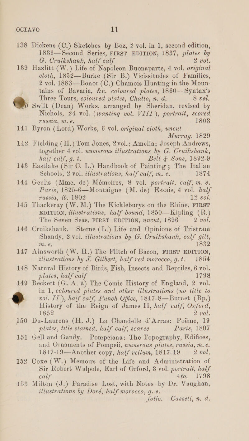 139 ® 14 — 142 1438 144 1836—Second Series, FIRST EDITION, 1837, plates by G. Cruikshank, half calf 2 vol. Hazlitt (W.) Life of Napoleon Buonaparte, 4 vol. original cloth, 1852—Burke (Sir B.) Vicissitudes of Families, 2 vol. 1883—Bonor (C.) Chamois Hunting in the Moun- tains of Bavaria, &amp;c. coloured plates, 1860—Syntax’s Three Tours, colowred plates, Chatto, n. d. 8 vol. Swift (Dean) Works, arranged by Sheridan, revised by Nichols, 24 vol. (wanting vol. VIII), portrait, scored russia, M. e. 1808 Byron (Lord) Works, 6 vol. original cloth, uncut Murray, 1829 Yielding (H.) Tom Jones, 2vol.; Amelia; Joseph Andrews, together 4 vol. numerous illustrations by G. Cruikshank, haul Caly Age tc: Bell &amp; Sons, 1892-9 Eastlake (Sir C. L.) Handbook of Painting; The Italian Schools, 2 vol. ¢llustrations, half calf, m. e. 1874 Genlis (Mme. de) Mémoires, 8 vol. portrait, calf, m. e. Paris, 1825-6—Montaigne (M. de) Hssais, 4 vol. half russia, tb, 1802 12 vol. Thackeray (W. M.) The Kickleburys on the Rhine, FIRST EDITION, ¢lustrations, half bound, 1850—Kipling (R.) The Seven Seas, FIRST EDITION, uncut, 1896 2 vol. Cruikshank. Sterne (L.) Life and Opinions of Tristram Shandy, 2 vol. cllustrations by G. Cruikshank, calf gilt, m. €. 1832 Ainsworth (W. H.) The Flitch of Bacon, FIRST EDITION, illustrations by J. Gilbert, half red morocco, g.t. 18954 Natural History of Birds, Fish, Insects and Reptiles, 6 vol. plates, half calf 1798 Beckett (G. A. a) The Comic History of England, 2 vol. in 1, coloured plates and other illustrations (no title to vol. II ), half calf, Punch Office, 1847-8—Burnet (Bp.) History of the Reign of James II, half calf, Oxford, 1852 2 vol. Du-Laurens (H. J.) La Chandelle d’Arras: Poeme, 19 plates, title stained, half calf, scarce Paris, 1807 Gell and Gandy. Pompeiana: The Topography, Edifices, and Ornaments of Pompeii, numerous plates, russia, m. é. 1817-19—Another copy, half vellum, 1817-19 2 vol. Coxe (W.) Memoirs of the Life and Administration of Sir Robert Walpole, Earl of Orford, 3 vol. portrait, half calf 4to. 1798 Milton (J.) Paradise Lost, with Notes by Dr. Vaughan, illustrations by Doré, half morocco, g. é. folio. Cassell, n. d.