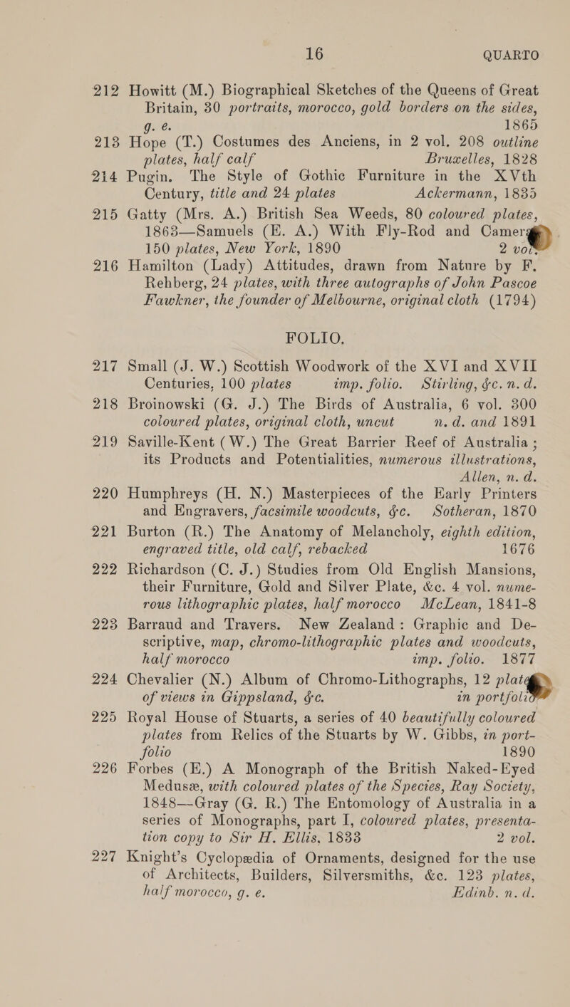 212 Howitt (M.) Biographical Sketches of the Queens of Great ae 30 portraits, morocco, gold borders on the sides, nes 1865 2138 Bae (T.) Costumes des Anciens, in 2 vol. 208 outline plates, half calf Bruselles, 1828 214 Pugin. The Style of Gothic Furniture in the XVth Century, title and 24 plates Ackermann, 1885 215 Gatty (Mrs. A.) British Sea Weeds, 80 coloured plates, 1863—Samuels (HK. A.) With Fly-Rod and Camer gi) 150 plates, New York, 1890 2 vows 216 Hamilton (Lady) Attitudes, drawn from Nature by F. Rehberg, 24 plates, with three autographs of John Pascoe Fawkner, the founder of Melbourne, original cloth (1794)  FOLIO, 217 Small (J. W.) Scottish Woodwork of the XVI and XVII Centuries, 100 plates imp. folio. Stirling, &amp;c. n.d. 218 Broinowski (G. J.) The Birds of Australia, 6 vol. 300 coloured plates, original cloth, uncut n.d. and 1891 219 Saville-Kent (W.) The Great Barrier Reef of Australia ; its Products and Potentialities, numerous illustrations, Allen, n.d. 220 Humphreys (H. N.) Masterpieces of the Karly Printers and Engravers, facsimile woodcuts, §c. Sotheran, 1870 221 Burton (R.) The Anatomy of Melancholy, ecghth edition, engraved title, old calf, rebacked 1676 222 Richardson (C. J.) Studies from Old English Mansions, their Furniture, Gold and Silver Plate, &amp;c. 4 vol. nuwme- rous lithographic plates, half morocco McLean, 1841-8 223 Barraud and Travers. New Zealand: Graphic and De- scriptive, map, chromo-lithographic plates and woodcuts,  half morocco amp. folio. 1877 224 Chevalier (N.) Album of Chromo-Lithographs, 12 Pla of views in Gippsland, &amp;c. in portfoli 225 Royal House of Stuarts, a series of 40 beautifully coloured plates from Relics of the Stuarts by W. Gibbs, zn port- folio 1890 226 Forbes (H.) A Monograph of the British Naked-Eyed Medusa, with coloured plates of the Species, Ray Society, 1848—Gray (G. R.) The Entomology of Australia in a series of Monographs, part I, coloured plates, presenta- tion copy to Sir H, Ellis, 1838 2 vol. 227 Knight’s Cyclopedia of Ornaments, designed for the use ae Architects, Builders, Silversmiths, &amp;c. 123 plates, half morocco, g. é. Edinb. n.d.