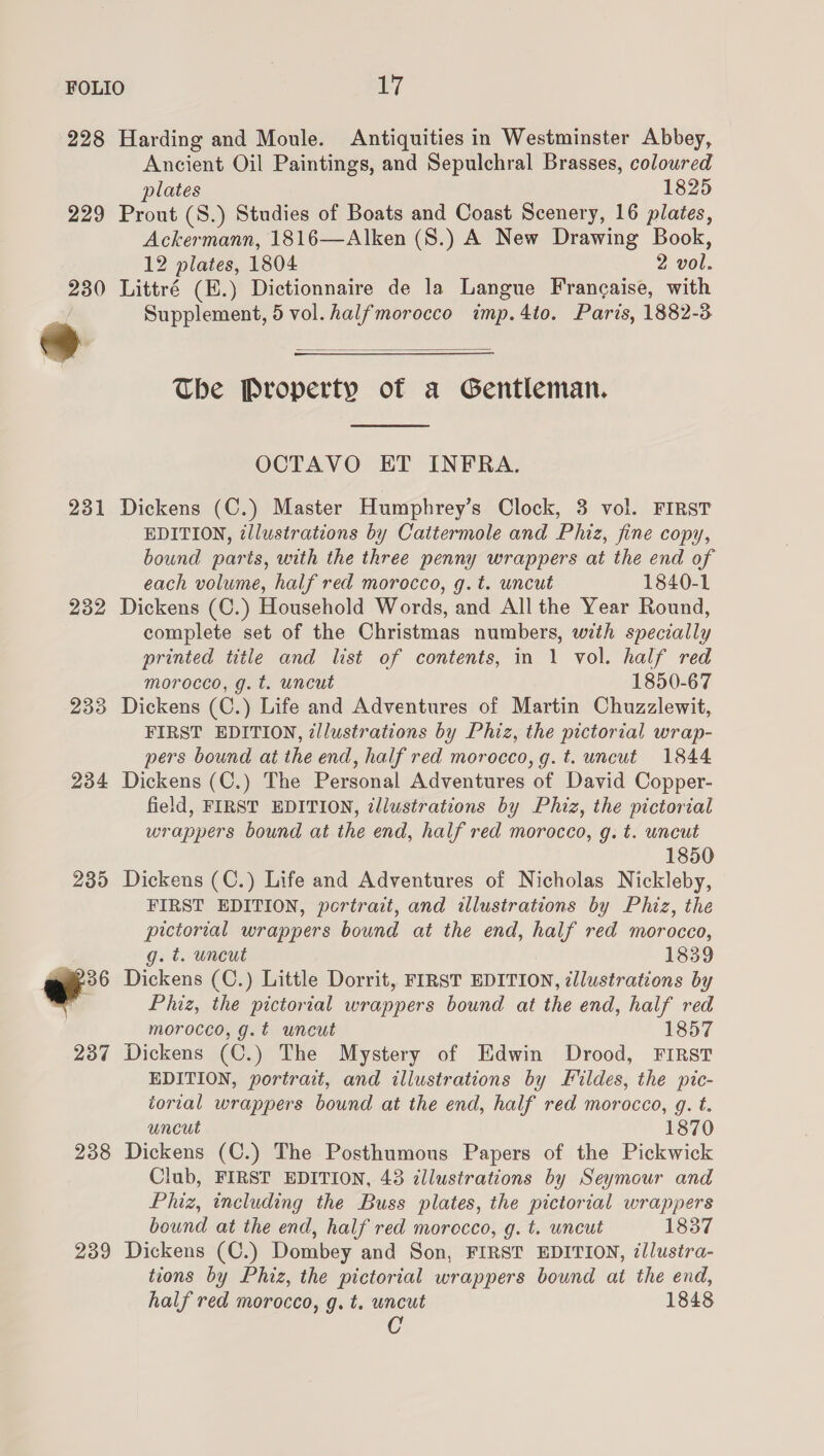 228 229 231 232 233 234 239  238 239 Harding and Moule. Antiquities in Westminster Abbey, Ancient Oil Paintings, and Sepulchral Brasses, coloured plates 1825 Prout (8.) Studies of Boats and Coast Scenery, 16 plates, Ackermann, 1816—Alken (S.) A New Drawing Book, 12 plates, 1804 2 vol. Littré (E.) Dictionnaire de la Langue Frangaise, with Supplement, 5 vol. halfmorocco imp.4to. Paris, 1882-3  The Property of a Gentleman.  OCTAVO ET INFRA. Dickens (C.) Master Humphrey’s Clock, 3 vol. FIRST EDITION, illustrations by Cattermole and Phiz, fine copy, bound parts, with the three penny wrappers at the end of each volume, half red morocco, g.t. uncut 1840-1 Dickens (C.) Household Words, and All the Year Round, complete set of the Christmas numbers, with specially printed title and list of contents, in 1 vol. half red morocco, g. t. uncut 1850-67 Dickens (C.) Life and Adventures of Martin Chuzzlewit, FIRST EDITION, illustrations by Phiz, the pictorial wrap- pers bound at the end, half red morocco, g.t. uncut 1844 Dickens (C.) The Personal Adventures of David Copper- field, FIRST EDITION, illustrations by Phiz, the pictorial wrappers bound at the end, half red morocco, g. t. uncut 1850 Dickens (C.) Life and Adventures of Nicholas Nickleby, FIRST EDITION, portrait, and illustrations by Phiz, the pictorial wrappers bound at the end, half red morocco, g. t. uncut 1839 Dickens (C.) Little Dorrit, FIRST EDITION, illustrations by Phiz, the pictorial wrappers bound at the end, half red morocco, g.t uncut 1857 Dickens (C.) The Mystery of Edwin Drood, FIRST EDITION, portrait, and illustrations by Fildes, the pic- torial wrappers bound at the end, half red morocco, g. t. uncut 1870 Dickens (C.) The Posthumous Papers of the Pickwick Club, FIRST EDITION, 438 cllustrations by Seymour and Phiz, including the Buss plates, the pictorial wrappers bound at the end, half red morocco, g. t. uncut 1837 Dickens (C.) Dombey and Son, FIRST EDITION, ¢/lustra- tions by Phiz, the pictorial wrappers bound at the end, half red morocco, g. t. uncut 1848 C