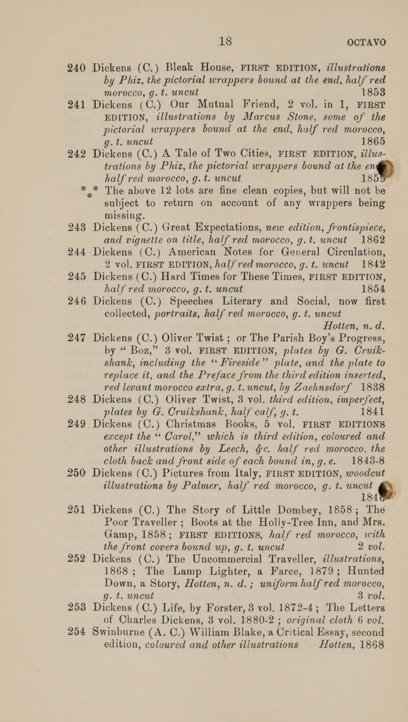 240 Dickens (C.) Bleak House, FIRST EDITION, ¢lustrations by Phiz, the pictorial wrappers bound at the end, half red morocco, g. t. uncut 18538 241 Dickens (C.) Our Mutual Friend, 2 vol. in 1, FIRST EDITION, illustrations by Marcus Stone, some of the pictorial wrappers bound at the end, half red morocco, g.t. uncut 1865 242 Dickens (C.) A Tale of Two Cities, FIRST EDITION, illus- trations by Phiz, the pictorial wrappers bound at the en * .* The above 12 lots are fine clean copies, but will not be subject to return on account of any wrappers being missing. 243 Dickens (C.) Great Expectations, new edition, frontispiece, 244 Dickens (C.) American Notes for General Circulation, 2 vol. FIRST EDITION, halfred morocco, g.t. uncut 1842 245 Dickens (C.) Hard Times for These Times, FIRST EDITION, 246 Dickens (C.) Speeches Literary and Social, now first collected, portraits, half red morocco, g. t. uncut Hotten, n.d. 247 Dickens (C.) Oliver Twist ; or The Parish Boy’s Progress, by “ Boz,” 8 vol. FIRST EDITION, plates by G. Crutk- shank, including the ‘* Fireside” plate, and the plate to replace it, and the Preface from the third edition inserted, red levant morocco extra, g. t. uncut, by Zaehnsdorf 1838 248 Dickens (C.) Oliver Twist, 3 vol. third edition, imperfect, plates by G. Cruikshank, half caif, q. t. 1841 except the ** Carol,” which is third edition, coloured and other illustrations by Leech, &amp;c. half red morocco, the cloth back and front side of each bound in, g.e. 1848-8 250 Dickens (C.) Pictures from Italy, FIRST EDITION, woodcut illustrations by Palmer, half red morocco, g. t. uncut 184 251 Dickens (C.) The Story of Little Dombey, 1858; The Poor Traveller ; Boots at the Holly-Tree Inn, and Mrs. Gamp, 1858; FIRST EDITIONS, half red morocco, with the front covers bound up, g. t. uncut 2 vol. 252 Dickens (C.) The Uncommercial Traveller, dlustrations, 1868; The Lamp Lighter, a Farce, 1879; Hunted Down, a Story, Hotten, n. d.; uniform half red morocco, g. t. wneut 3 vol. 253 Dickens (C.) Life, by Forster, 3 vol. 1872-4; The Letters of Charles Dickens, 3 vol. 1880-2 ; original cloth 6 vol. 254 Swinburne (A. C.) William Blake, a Critical Essay, second edition, coloured and other illustrations Hotten, 1868 