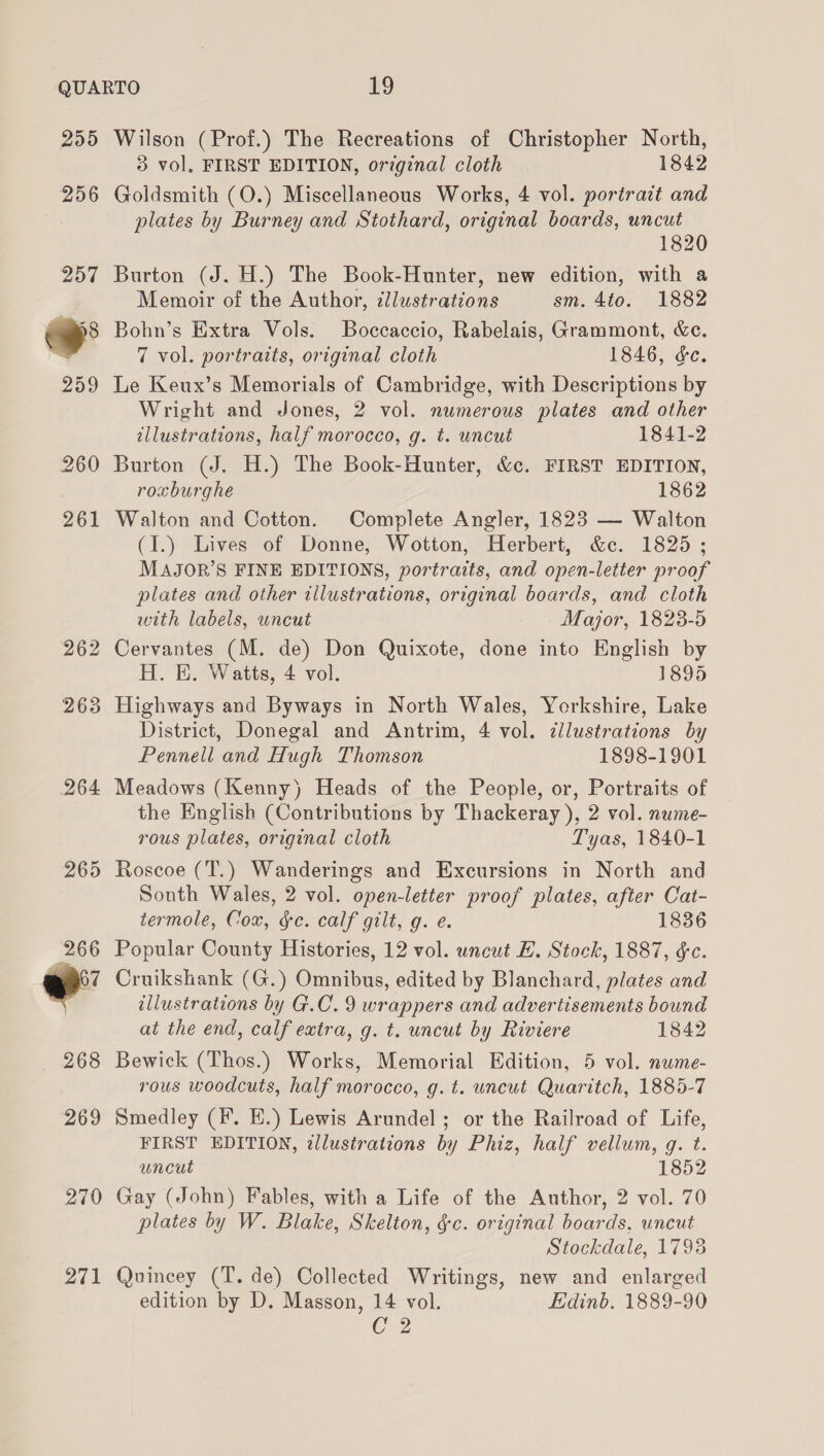 255 256  Wilson (Prof.) The Recreations of Christopher North, 3 vol, FIRST EDITION, orginal cloth 1842 Goldsmith (O.) Miscellaneous Works, 4 vol. portratt and plates by Burney and Stothard, original boards, uncut 1820 Burton (J. H.) The Book-Hunter, new edition, with a Memoir of the Author, ¢llustrations sm. 4to. 1882 Bohn’s Extra Vols. Boccaccio, Rabelais, Grammont, &amp;c. 7 vol. portraits, original cloth 1846, &amp;c. Le Keux’s Memorials of Cambridge, with Descriptions by Wright and Jones, 2 vol. numerous plates and other illustrations, half morocco, g. t. uncut 1841-2 Burton (J. H.) The Book-Hunter, &amp;c. FIRST EDITION, roxburghe 1862 Walton and Cotton. Complete Angler, 1823 — Walton (I.) Lives of Donne, Wotton, Herbert, &amp;c. 1825; MAJOR’S FINE EDITIONS, portraits, and open-letter proof plates and other illustrations, original boards, and cloth with labels, uncut Major, 1828-5 Cervantes (M. de) Don Quixote, done into English by H. E. Watts, 4 vol. 1895 Highways and Byways in North Wales, Yorkshire, Lake District, Donegal and Antrim, 4 vol. illustrations by Pennell and Hugh Thomson 1898-1901 Meadows (Kenny) Heads of the People, or, Portraits of the English (Contributions by Thackeray ), 2 vol. nume- rous plates, original cloth Tyas, 1840-1 Roscoe (T.) Wanderings and Excursions in North and Sonth Wales, 2 vol. open-letter proof plates, after Cat- termole, Cox, ge. calf gilt, g. e. 1836 Popular County Histories, 12 vol. uncut EL. Stock, 1887, ¢c. Cruikshank (G.) Omnibus, edited by Blanchard, plates and illustrations by G.C. 9 wrappers and advertisements bound at the end, calf extra, g. t. uncut by Riviere 1842 Bewick (Thos.) Works, Memorial Edition, 5 vol. nwme- rous woodcuts, half morocco, g. t. uncut Quaritch, 1885-7 Smedley (#. EK.) Lewis Arundel ; or the Railroad of Life, FIRST EDITION, allusirations by Phiz, half vellum, q. t. uncut 1852 Gay (John) Fables, with a Life of the Author, 2 vol. 70 plates by W. Blake, Skelton, $c. original boards, uncut Stockdale, 17938 Quincey (T. de) Collected Writings, new and enlarged edition by D. Masson, 14 vol. Edinb. 1889-90