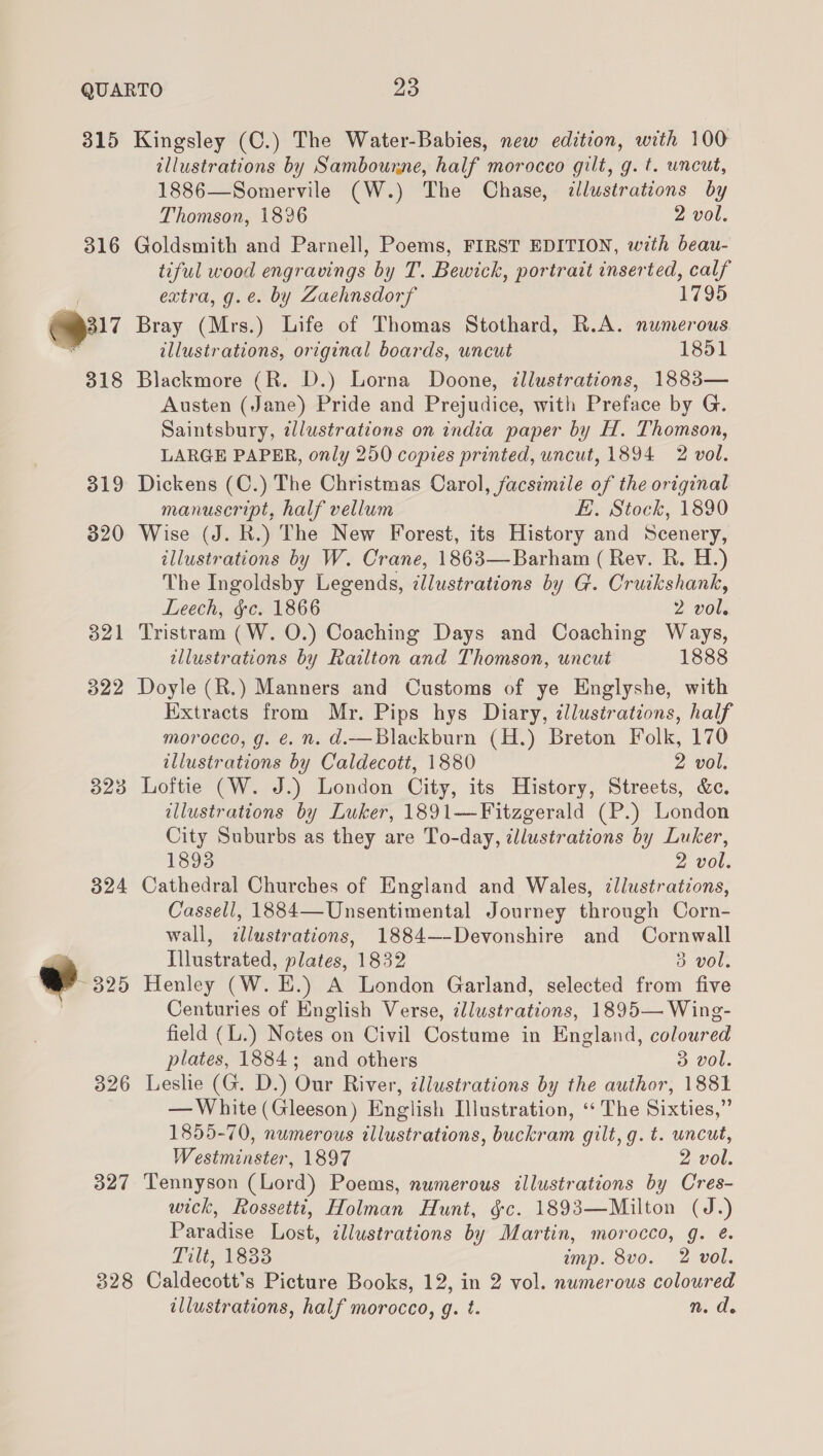 315 319 320 323 324 a 325 326 327 Kingsley (C.) The Water-Babies, new edition, with 100 illustrations by Sambourne, half morocco gilt, g. t. uncut, 1886—Somervile (W.) The Chase, clustrations by Thomson, 1896 2 vol. Goldsmith and Parnell, Poems, FIRST EDITION, with beau- tiful wood engravings by T. Bewick, portrait inserted, calf extra, g.e. by Zaehnsdorf 1795 Bray (Mrs.) Life of Thomas Stothard, R.A. numerous illustrations, original boards, uncut 1851 Blackmore (R. D.) Lorna Doone, illustrations, 1883— Austen (Jane) Pride and Prejudice, with Preface by G. Saintsbury, zlustrations on india paper by H. Thomson, LARGE PAPER, only 250 copies printed, uncut, 1894 2 vol. Dickens (C.) The Christmas Carol, facsimile of the original manuscript, half vellum f. Stock, 18390 Wise (J. R.) The New Forest, its History and Scenery, illustrations by W. Crane, 1863—Barham (Rey. R. H.) The Ingoldsby Legends, illustrations by G. Cruikshank, Leech, &amp;c. 1866 2 vol. Tristram (W. O.) Coaching Days and Coaching Ways, illustrations by Railton and Thomson, uncut 1888 Doyle (R.) Manners and Customs of ye Englyshe, with Extracts from Mr. Pips hys Diary, illustrations, half morocco, g. é. n. d.—Blackburn (H.) Breton Folk, 170 illustrations by Caldecott, 1880 2 vol. Loftie (W. J.) London City, its History, Streets, &amp;c. illustrations by Luker, 1891-——Fitzgerald (P.) London City Suburbs as they are To-day, ¢llustrations by Luker, 18938 2 vol. Cathedral Churches of England and Wales, illustrations, Cassell, 1884—Unsentimental Journey through Corn- wall, illustrations, 1884—-Devonshire and Cornwall Illustrated, plates, 1832 3 vol. Henley (W. E.) A London Garland, selected from five Centuries of English Verse, cllustrations, 1895— Wing- field (L.) Notes on Civil Costume in England, coloured plates, 1884; and others 3 vol. Leslie (G. D.) Our River, illustrations by the author, 1881 — White (Gleeson) English Illustration, ‘The Sixties,” 1855-70, numerous illustrations, buckram gilt, g. t. uncut, Westminster, 1897 2 vol. Tennyson (Lord) Poems, numerous illustrations by Cres- wick, Rossetti, Holman Hunt, §c. 1893—Mailton (J.) Paradise Lost, ¢llustrations by Martin, morocco, g. é. Lilt, 1833 imp. 8vo. 2 vol. illustrations, half morocco, g. t. n. de