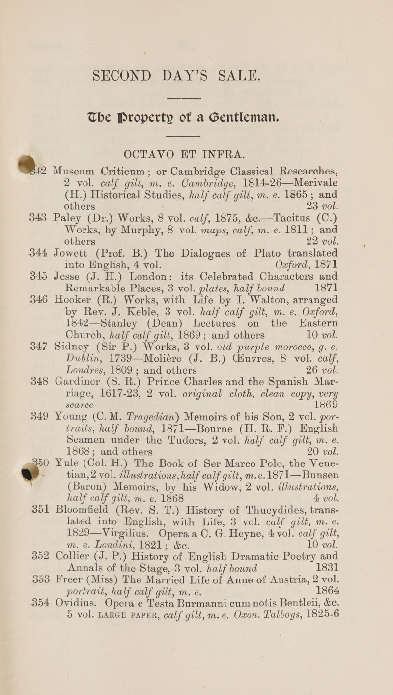 SECOND DAY’S SALE. The Property of a Gentleman,  OCTAVO ET INFRA. Musenm Criticum ; or Cambridge Classical Researches, 2 vol. calf gilt, m. e. Cambridge, 1814-26—Merivale (H.) Historical Studies, half calf gilt, m. e. 1865; and others: Wa, : 23 vol. 343 Paley (Dr.) Works, 8 vol. calf, 1875, &amp;c.—Tacitus (C.) Works, by Murphy, 8 vol. maps, calf, m. e. 1811; and  others 22 vol. 344 Jowett (Prof. B.) The Dialogues of Plato translated into English, 4 vol. Oxford, 1871 3045 Jesse (J. H.) London: its Celebrated Characters and Remarkable Places, 3 vol. plates, half bound 1871 346 Hooker (R.) Works, with Life by I. Walton, arranged by Rev. J. Keble, 3 vol. half calf gilt, m. e. Oxford, 1842—Stanley (Dean) Lectures on the Hastern Church, half calf gilt, 1869; and others 10 vol. 347 Sidney (Sir P.) Works, 3 vol. old purple morocco, g. e. Dublin, 1739—Moliére (J. B.) Ciuvres, 8 vol. calf, Londres, 1809 ; and others 26 vol. 348 Gardiner (S. R.) Prince Charles and the Spanish Mar- riage, 1617-23, 2 vol. original cloth, clean copy, very scarce 1869 349 Young (C.M. Tragedian) Memoirs of his Son, 2 vol. por- traits, half bound, 1871—Bourne (H.R. F.) English Seamen under the Tudors, 2 vol. half calf gilt, m. e. 1868; and others 20 vol. Yule (Col. H.) The Book of Ser Marco Polo, the Vene- tian, 2 vol. illustrations, half calf gilt, m.e.1871— Bunsen (Baron) Memoirs, by his Widow, 2 vol. illustrations, half calf gilt, m. e. 1868 A vol. 351 Bloomfield (Rev. S. T.) History of Thucydides, trans- lated into English, with Life, 3 vol. calf gilt, m. e. 1829—Virgilius. Opera aC. G. Heyne, 4 vol. calf gilt, m. e. Londini, 1821; &amp;e. 10 vol. 302 Collier (J. P.) History of English Dramatic Poetry and Annals of the Stage, 3 vol. half bound 1831 portrait, half calf grit, m. e. 1864 354 Ovidius. Opera e Testa Burmanni cum notis Bentleui, &amp;c. 5 vol. LARGE PAPER, calf gilt, m.e. Oxon. Talboys, 1825-6 