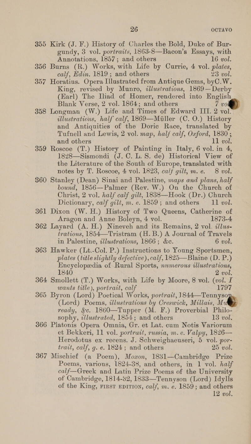 355 Kirk (J. F.) History of Charles the Bold, Duke of Bur- eundy, 3 vol. portraits, 1863-8—Bacon’s Hssays, with Annotations, 1857; and others | 16 vol. 356 Burns (R.) Works, with Life by Currie, 4 vol. plates, calf, Hdin. 1819; and others 23 vol. 357 Horatius. Opera Illustrated from Antique Gems, byC.W. King, revised by Munro, illustrations, 1869— Derby (Karl) The Iliad of Homer, rendered into English Blank Verse, 2 vol. 1864; and others 7 vol) 358 Longman (W.) Life and Times of Edward III. 2 vol. illustrations, half calf, 1869—Miller (C. O.) History and Antiquities of the Doric Race, translated by Tufnell and Lewis, 2 vol. map, half calf, Oxford, 1830 ; and others 11 vol. 359 Roscoe (T.) History of Painting in Italy, 6 vol. in 4, 1828—Sismondi (J. C. L. 8. de) Historical View of the Literature of the South of Europe, translated with notes by T. Roscoe, 4 vol. 1823, calf gilt, m.e. 8 vol. 360 Stanley (Dean) Sinai and Palestine, maps and plans, half bound, 1856—Palmer (Rev. W.) On the Church of Christ, 2 vol. half calf gilt, 1838—Hook (Dr.) Church Dictionary, calf gilt, m. e. 1859; and others 11 vol. 361 Dixon (W.H.) History of Two Queens, Catherine of Aragon and Anne Boleyn, 4 vol. 1873-4 362 Layard (A. H.) Nineveh and its Remains, 2 vol. illus- trations, 1854—Tristram (H.B.) A Journal of Travels in Palestine, zllustrations, 1866; &amp;c. 6 vol. 363 Hawker (lt.-Col. P.) Instructions to Young Sportsmen, plates (title slightly defective), calf, 1825—Blaine (D. P.) Encyclopedia of Rural Sports, numerous illustrations,  1840 2 vol. 364 Smollett (T.) Works, with Life by Moore, 8 vol. (vol. I wants title), portrait, calf | 1797   (Lord) Poems, tllustrations by Creswick, Millais, Mute ready, &amp;c. 1860—Tupper (M. F.) Proverbial Philo- sophy, tlustrated, 1854; and others 13 vol. 366 Platonis Opera Omnia, Gr. et Lat. cum Notis Variorum Herodotus ex recens. J. Schweighaeuseri, 5 vol. por- traat, calf, g. e. 1824; and others 25 vol. 367 Mischief (a Poem), Mozon, 1841—Cambridge Prize Poems, various, 1824-38, and others, in 1 vol. half calf—Greek and Latin Prize Poems of the University of Cambridge, 1814-52, 1833—Tennyson (Lord) Idylls of the King, rrrst EprTIoN, calf, m. e. 1859; and others 12 vol. 365 Byron (Lord) Poetical Works, portrait, oh, Milles, Wl