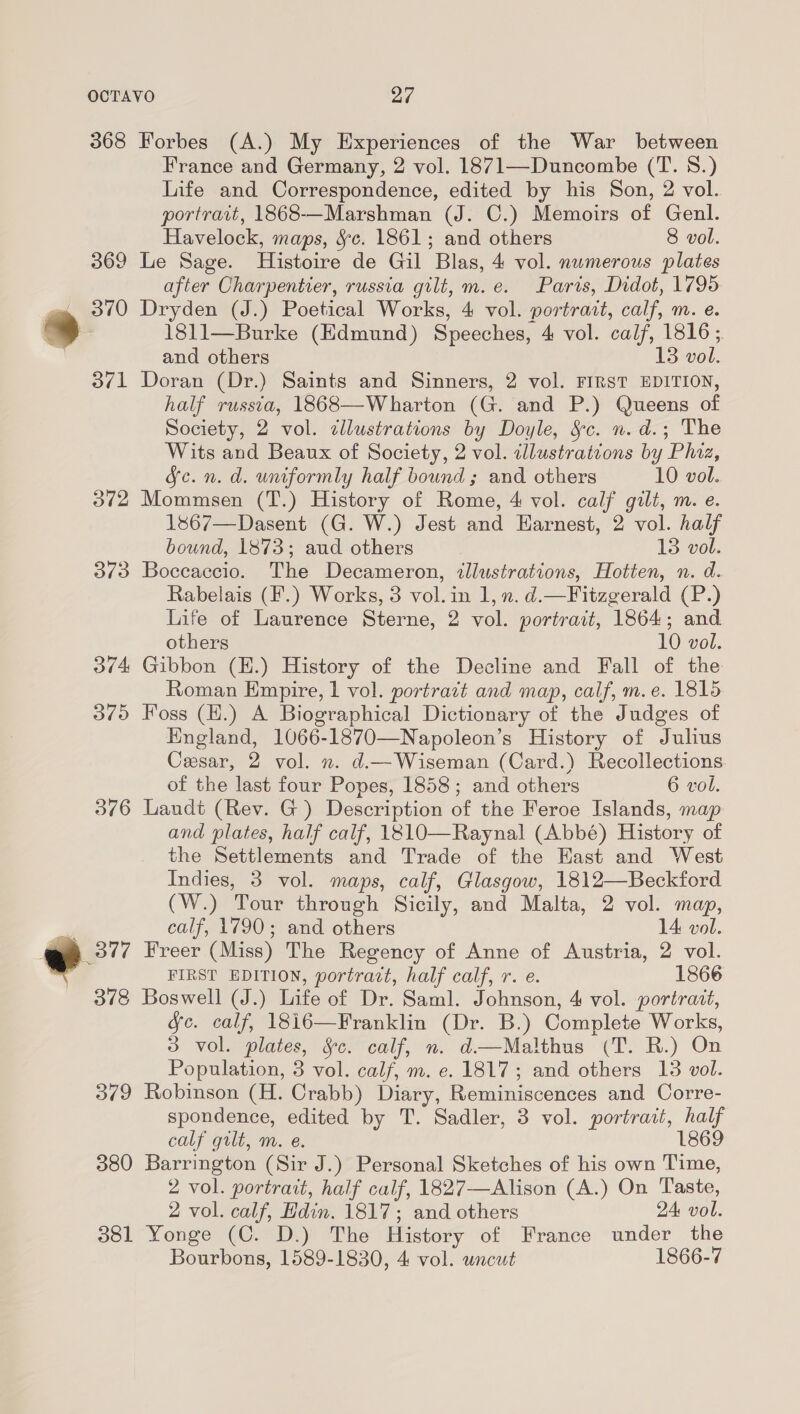 368 Forbes (A.) My Experiences of the War between France and Germany, 2 vol. 1871—Duncombe (T. 8.) Life and Correspondence, edited by his Son, 2 vol. portrait, 1868-—Marshman (J. C.) Memoirs of Genl. Havelock, maps, §c. 1861; and others 8 vol. 369 Le Sage. Histoire de Gil Blas, 4 vol. numerous plates after Charpentier, russia gilt, m.e. Paris, Didot, 1795 oe 3/0 Dryden (J.) Poetical Works, 4 vol. portrait, calf, m. e. * 1811—Burke (Edmund) Speeches, 4 vol. calf, 1816 ; and others 13 vol. 371 Doran (Dr.) Saints and Sinners, 2 vol. FIRST EDITION, half russia, 1868—Wharton (G. and P.) Queens of Society, 2 vol. cllustrations by Doyle, Sc. n. d.; The Wits and Beaux of Society, 2 vol. tllustrateons by Pluz, Fe. n. d. uniformly half bound ; and others 10 vol. 372 Mommsen (T.) History of Rome, 4 vol. calf gilt, m. e. 1s67—Dasent (G. W.) Jest and Earnest, 2 vol. half bound, 1873; aud others 13 vol. 373 Boccaccio. The Decameron, illustrations, Hotten, n. d. Rabelais (F.) Works, 3 vol. in 1, n. d.—Fitzgerald (P.) Life of Laurence Sterne, 2 vol. portrait, 1864; and others 10 vol. 374 Gibbon (H.) History of the Decline and Fall of the Roman Empire, 1 vol. portrazt and map, calf, m.e. 1815 d/o Foss (H.) A Biographical Dictionary of the Judges of England, 1066-1870—Napoleon’s History of Julius Cesar, 2 vol. n. d.—Wiseman (Card.) Recollections of the last four Popes, 1858; and others 6 vol. 576 Landt (Rev. G) Description of the Feroe Islands, map and plates, half calf, 1810—Raynal (Abbé) History of the Settlements and Trade of the Hast and West Indies, 3 vol. maps, calf, Glasgow, 1812—Beckford (W.) Tour through Sicily, and Malta, 2 vol. map, calf, 1790; and others 14: vol. ee Freer (Miss) The Regency of Anne of Austria, 2 vol. | FIRST EDITION, portract, half calf, r. e. 1866 378 Boswell (J.) Life of Dr. Saml. Johnson, 4 vol. portrait, &amp;c. calf, 18i6—Franklin (Dr. B.) Complete Works, 3 vol. plates, Sc. calf, n. d—Malthus (T. R.) On Population, 3 vol. calf, m. e. 1817; and others 13 vol. 5/79 Robinson (H. Crabb) Diary, Reminiscences and Corre- spondence, edited by T. Sadler, 3 vol. portrait, half calf gilt, m. e. 1869 380 Barrington (Sir J.) Personal Sketches of his own Time, 2 vol. portrait, half calf, 1827—Alison (A.) On Taste, 2 vol. calf, Hdin. 1817; and others 24 vol. 381 Yonge (C. D.) The History of France under the