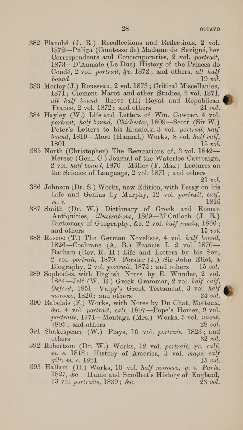 382 Planché (J. R.) Recollections and Reflections, 2 vol. 1872—Puliga (Comtesse de) Madame de Sevigné, her Correspondents and Contemporaries, 2 vol. portrait, 1873—D’Aumale (Le Duc) History of the Princes de Condé, 2 vol. portrait, &amp;c. 1872 ; and others, all half bound 19 vol. 383 Morley (J.) Rousseau, 2 vol. 1873; Critical Me ee, 1871; Clement Marot and other Studies, 2 vol. 1871, all half bound—Reeve (H) Royal and Republican France, 2 vol. 1872; and others 21 vol. 384 Hayley (W.) Life and Letters of Wm. Cowper, 4 vol. portrait, half bound, Chichester, 1809—Scott (Sir W.) Peter’s Letters to his Kinsfolk, 3 vol. portrait, half bound, 1819—More (Hannah) Works, 8 vol. half calf, 1801 15 vol. 085 North (Christopher) The Recreations of, 3 vol. 1842— Mercer (Genl. C.) Journal of the Waterloo Campaign, 2 vol. half bound, 1870—Muler (F. Max) Lectures on the Science of Language, 2 vol. 1871; and others 21 vol. 386 Johnson (Dr. 8S.) Works, new Edition, with Essay on his Life and Genius by Murphy, 12 vol. portrait, call, mM. e. 181 38/7 Smith (Dr. W.) Dictionary of Greek and ee Antiquities, illustrations, 1869—M’Culloch (J. R.) Dictionary of Geography, &amp;c. 2 vol. half russia, 1866 ; and others 15 vol. 388 Roscoe (T.) The German Novelists, 4 vol. half bound, 1826—Cochrane (A. B.) Francis I. 2 vol. 1870— Barham (Rev. R. H.) Life and Letters by his Son, 2 vol. portrait, 1870—Forster (J.) Sir John Eliot, a Biography, 2 vol. portrait, 1872; and others 15 vol. 389 Sophocles, with English Notes by EH. Wunder, 2 vol. 1864—Jelf (W. E.) Greek Grammar, 2 vol. half calf, Oxford, 1851—Valpy’s Greek Testament, 3 vol. half © morocco, 1826; and others 24 vol. 390 Rabelais (F.) Works, with Notes by Du Chat, Motteux, &amp;e. 4 vol. portrait, calf, 1807—Pope’s Homer, 9 vol. portraits, 17@71—Montagu (Mrs.) Works, 5 vol. uncut,   1805; and others 28 vol. 391 Shakespeare (W.) Plays, 10 vol. portrait, 1823; and others 32 vol. 392 Robertson (Dr. W.) Works, 12 vol. portrait, §c. calf, m. e. 1818; History of America, 3 vol. maps, calf gilt, m. e. 1821 15 vol. 393 Hallam (H.) Works, 10 vol. half morocco, g. t. Paris, 1827, &amp;c.—Hume and Smollett’s History an England, 13 vol. portraits, 1839; &amp;c. 23 vol.