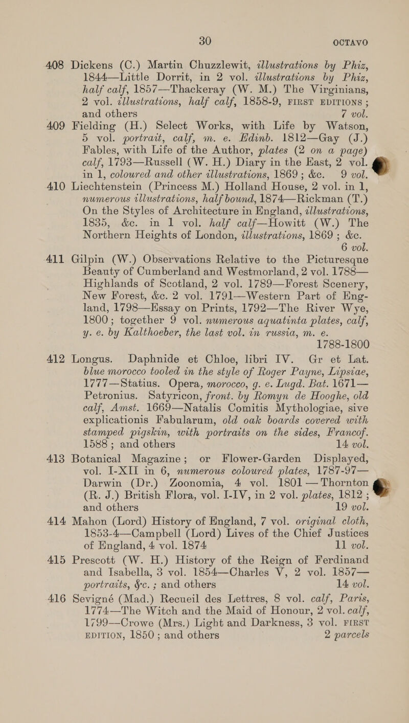 408 Dickens (C.) Martin Chuzzlewit, cllustrations by Phiz, 1844—Little Dorrit, in 2 vol. «dlustrations by Phiz, half calf, 1857—Thackeray (W. M.) The Virginians, 2 vol. ¢llustrations, half calf, 1858-9, FIRST EDITIONS ; | and others 7 vol, 409 Fielding (H.) Select Works, with Life by Watson, 5 vol. portrait, calf, m. e. Hdinb. 1812—Gay (J.) Fables, with Life of the Author, plates (2 on a page) calf, 1793—Russell (W. H.) Diary in the East, 2 vol. © in 1, coloured and other illustrations, 1869; &amp;c. 9 vol. 410 Liechtenstein (Princess M.) Holland House, 2 vol. in 1, numerous rllustrations, half bound, 1874—Rickman (T.) On the Styles of Architecture in England, zllustrations, 1835, &amp;e. in 1 vol. half calf—Howitt (W.) The Northern Heights of London, illustrations, 1869 ; &amp;e. 6 vol. 411 Gilpin (W.) Observations Relative to the Picturesque Beauty of Cumberland and Westmorland, 2 vol. 1788— Highlands of Scotland, 2 vol. 1789—Forest Scenery, New Forest, &amp;c. 2 vol. 1791—Western Part of Eng- land, 1798—Hssay on Prints, 1792—The River Wye, 1800; together 9 vol. numerous aquatinta plates, calf, y. e. by Kalthoeber, the last vol. in russia, m. e. 1788-1800 412 Longus. Daphnide et Chloe, libri IV. Gr et Lat. blue morocco tooled in the style of Roger Payne, Lipsiae, 1777—Statius. Opera, morocco, g. e. Lugd. Bat. 1671— Petronius. Satyricon, front. by Romyn de Hooghe, old calf, Amst. 1669—Natalis Comitis Mythologiae, sive explicationis Fabularum, old oak boards covered with stamped pigskin, with portraits on the sides, Francof. 1588 ; and others 14 vol. 413 Botanical Magazine; or Flower-Garden Displayed, vol. I-XII in 6, numerous coloured plates, 1787-97— Darwin (Dr.) Zoonomia, 4 vol. 1801 — Thornton (R. J.) British Flora, vol. I-IV, in 2 vol. plates, 1812 ; and others 19 vol. 414 Mahon (Lord) History of England, 7 vol. original cloth, 1853-4—Campbell (Lord) Lives of the Chief Justices 415 Prescott (W. H.) History of the Reign of Ferdinand and Isabella, 3 vol. 1854—Charles V, 2 vol. 1857— portraits, §c. ; and others 14 vol. 416 Sevigné (Mad.) Recueil des Lettres, 8 vol. calf, Paris, 1774—The Witch and the Maid of Honour, 2 vol. calf, 1799—Crowe (Mrs.) Light and Darkness, 3 vol. FIRST EDITION, 1850 ; and others 2 parcels 