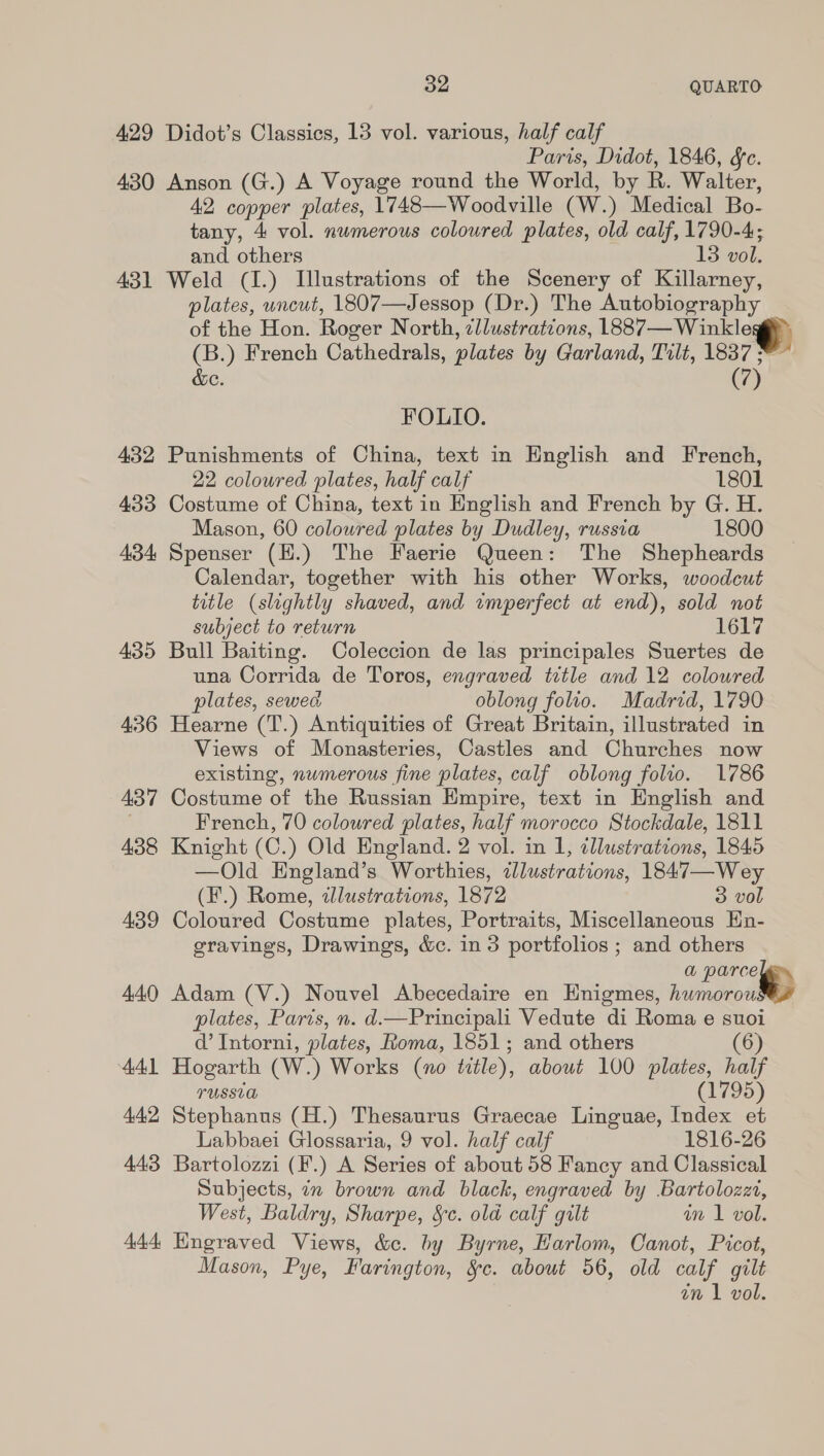 oe QUARTO 429 Didot’s Classics, 13 vol. various, half calf Paris, Didot, 1846, &amp;c. 430 Anson (G.) A Voyage round the World, by R. Walter, 42 copper plates, 1748—W oodville (W.) Medical Bo- tany, 4 vol. numerous coloured plates, old calf, 1790-4; and others 13 vol. 431 Weld (I.) Illustrations of the Scenery of Killarney, plates, uncut, 1807—Jessop (Dr.) The Autobiography of the Hon. Roger North, ¢llustrations, LBB en ale (B.) French Cathedrals, plates by Garland, Tilt, 1837 ; (7) &amp;e. FOLIO. 432 Punishments of China, text in English and French, 22 coloured plates, half calf 1801 433 Costume of China, text in English and French by G. H. Mason, 60 coloured plates by Dudley, russia 1800 434 Spenser (H.) The Faerie Queen: The Shepheards Calendar, together with his other Works, woodcut title (slightly shaved, and imperfect at end), sold not subject to return 1647 435 Bull Baiting. Coleccion de las principales Suertes de una Corrida de Toros, engraved title and 12 coloured plates, sewed oblong folio. Madrid, 1790 436 Hearne (T.) Antiquities of Great Britain, illustrated in Views of Monasteries, Castles and Churches now existing, nwmerous fine plates, calf oblong folio. 1786 437 Costume of the Russian Empire, text in English and French, 70 coloured plates, half morocco Stockdale, 1811 438 Knight (C.) Old England. 2 vol. in 1, illustrations, 1845 —Old England’s Worthies, illustrations, 1847—Wey (F.) Rome, dlustrations, 1872 3 vol 439 Coloured Costume plates, Portraits, Miscellaneous En- gravings, Drawings, &amp;c. in 3 portfolios ; and others a parce 440 Adam (V.) Nouvel Abecedaire en Hnigmes, nuroroall plates, Paris, n. d.—Principali Vedute di Roma e suoi a’ Intorni, plates, Roma, 1851; and others (6) 441 Hogarth (W.) Works (no title), about 100 plates, half TUSSUG (1795) 442 Stephanus (H.) Thesaurus Graecae Linguae, Index et Labbaei Glossaria, 9 vol. half calf 1816-26 443 Bartolozzi (F.) A Series of about 58 Fancy and Classical Subjects, in brown and black, engraved by Bartolozet, West, Baldry, Sharpe, &amp;¢. old calf gilt in 1 vol. 444, Hngraved Views, &amp;c. by Byrne, Harlom, Canot, Picot, Mason, Pye, Farington, Sc. about 56, old calf gilt an \ vol.