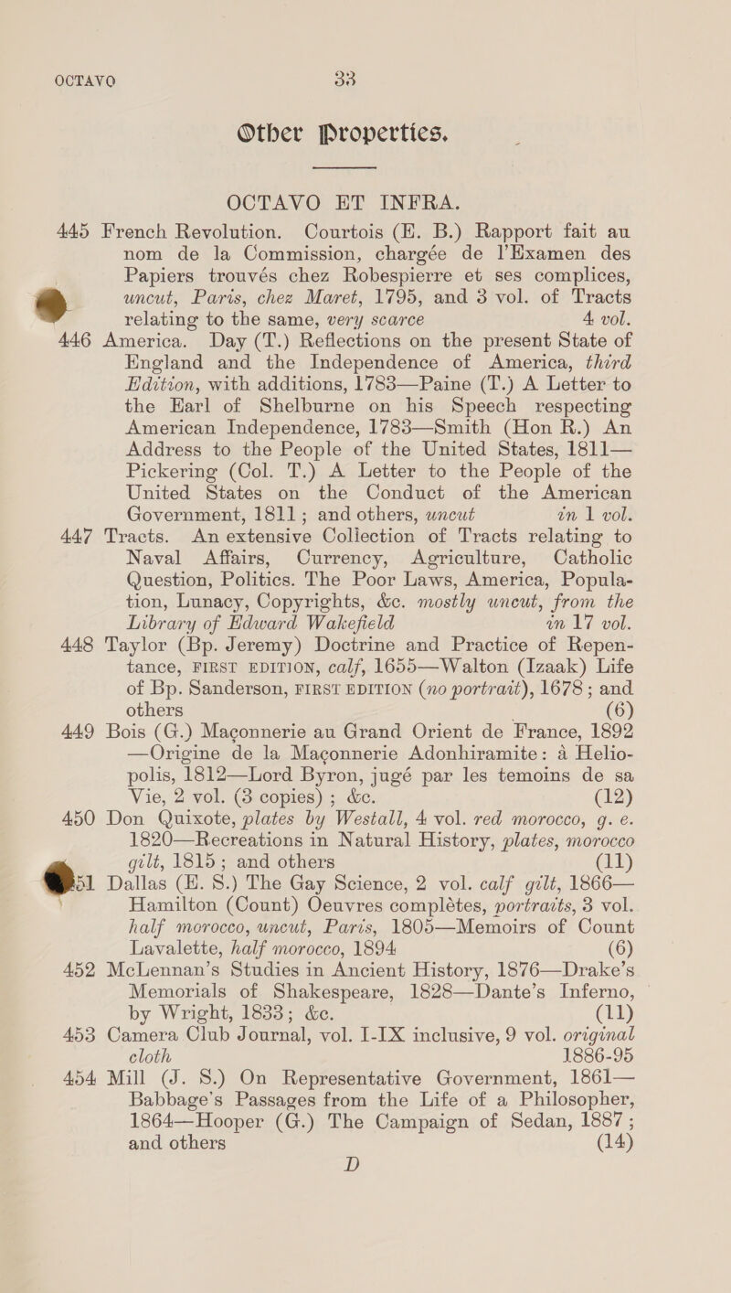 OCTAVQ 85) Other Properties.  OCTAVO ET INFRA. 445 French Revolution. Courtois (HK. B.) Rapport fait au nom de la Commission, chargée de |’Hxamen des | Papiers trouvés chez Robespierre et ses complices, oe uncut, Paris, chez Maret, 1795, and 3 vol. of Tracts relating to the same, very scarce A vol. 446 America. Day (T.) Reflections on the present State of England and the Independence of America, third Edition, with additions, 1783—Paine (T.) A Letter to the Earl of Shelburne on his Speech respecting American Independence, 1783—Smith (Hon R.) An Address to the People of the United States, 1811— Pickering (Col. T.) A Letter to the People of the United States on the Conduct of the American Government, 1811; and others, wncut an 1 vol. 447 Tracts. An extensive Collection of Tracts relating to Naval Affairs, Currency, Agriculture, Catholic Question, Politics. The Poor Laws, America, Popula- tion, Lunacy, Copyrights, &amp;c. mostly wneut, from the Library of Edward Wakefield in 17 vol. 448 Taylor (Bp. Jeremy) Doctrine and Practice of Repen- tance, FIRST EDITION, calf, 1655—Walton (Izaak) Life of Bp. Sanderson, FIRST EDITION (no portrazt), 1678 ; and others (6) 449 Bois (G.) Maconnerie au Grand Orient de France, 1892 —Origine de la Maconnerie Adonhiramite: a Helio- polis, 1812—Lord Byron, jugé par les temoins de sa Vie, 2 vol. (8 copies) ; &amp;e. (12) 450 Don Quixote, plates by Westall, 4 vol. red morocco, g. e. 1820—Recreations in Natural History, plates, morocco  gtlt, es and others (11) Pol Dallas (H. 8.) The Gay Science, 2 vol. calf gilt, 1866— Hamilton eas Oeuvres completes, portracts, 3 vol. half morocco, uncut, Paris, 1805—Memoirs of Count Lavalette, half morocco, 1894 (6) 452, McLennan’s Studies in Ancient History, 1876—Drake’s Memorials of Shakespeare, 1828—Dante’s Inferno, © by Wright, 1833; &amp;e. (11) 453 Camera Club Journal, vol. I-[X inclusive, 9 vol. original cloth 1886-95 454 Mill (J. 8.) On Representative Government, 1861— Babbage’s Passages from the Life of a Philosopher, 1864— Hooper (G.) The Campaign of Sedan, Bi and others 14) D