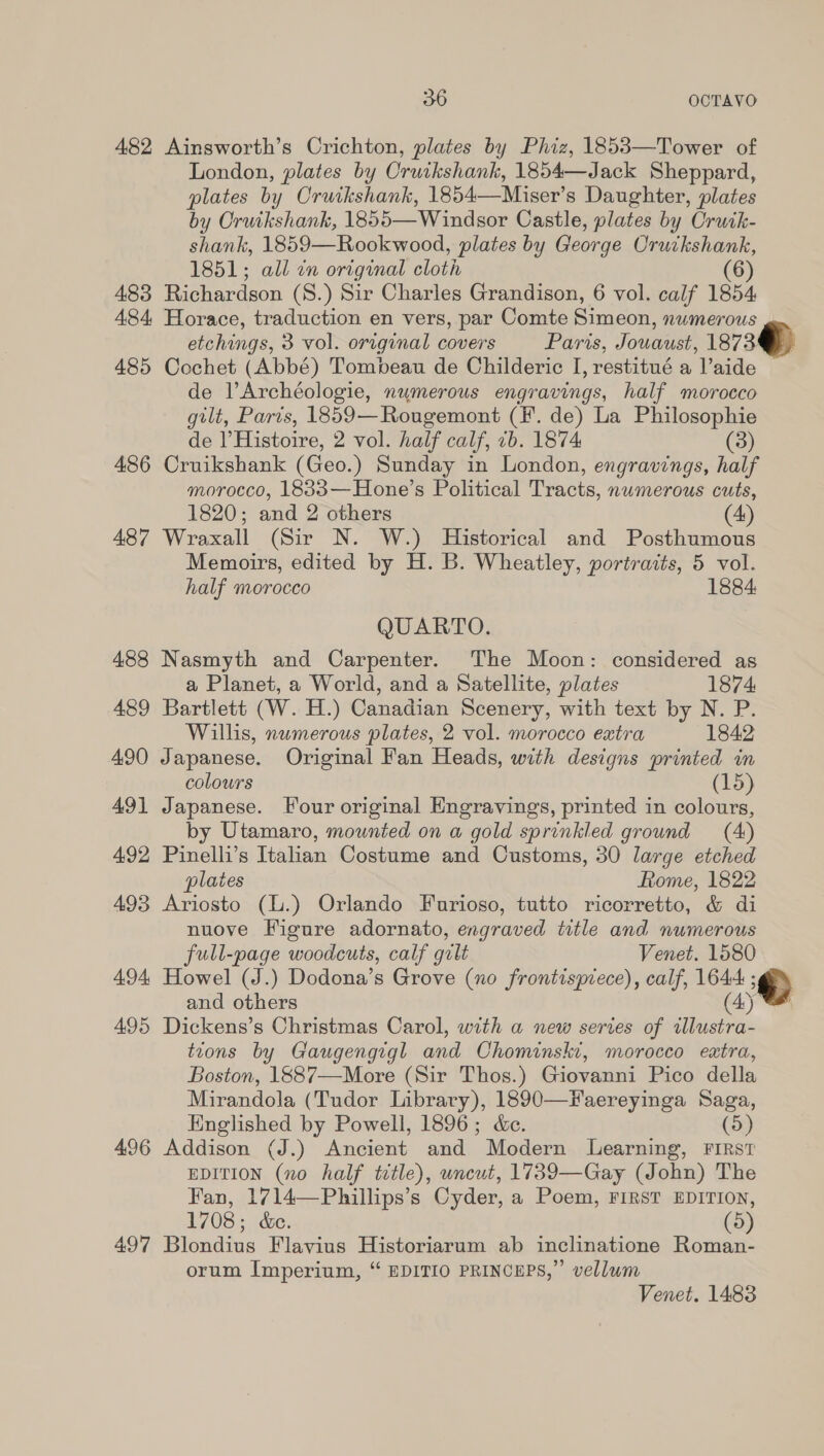 482 Ainsworth’s Crichton, plates by Phiz, 1853—Tower of London, plates by Cruikshank, 1854—Jack Sheppard, plates by Oruikshank, 1854—Miser’s Daughter, plates by Crutkshank, 1855—Windsor Castle, plates by Cruik- shank, 1859—Rookwood, plates by George Oruckshank, 1851; all cn original cloth (6) 483 Richardson (S.) Sir Charles Grandison, 6 vol. calf 1854 484, Horace, traduction en vers, par Comte Simeon, numerous etchings, 3 vol. original covers Paris, Jouaust, 1873 485 Cochet (Abbé) Tompbeau de Childeric I, restitué a l’aide de VArchéologie, numerous engravings, half morocco gilt, Paris, 1859—Rougemont (F. de) La Philosophie de |’ Histoire, 2 vol. half calf, 1b. 1874 (3) 486 Cruikshank (Geo.) Sunday in London, engravings, half morocco, 18833—Hone’s Political Tracts, numerous cuts, 1820; and 2 others (4) 487 Wraxall (Sir N. W.) Historical and Posthumous Memoirs, edited by H. B. Wheatley, portraits, 5 vol.  half morocco 1884: QUARTO. 488 Nasmyth and Carpenter. ‘The Moon: considered as a Planet, a World, and a Satellite, plates 1874 489 Bartlett (W. H.) Canadian Scenery, with text by N. P. Willis, numerous plates, 2 vol. morocco extra 1842 490 Japanese. Original Fan Heads, with designs printed in colours (15) 49] Japanese. Four original Engravings, printed in colours, by Utamaro, mounted on a gold sprinkled ground (4) 492 Pinelli’s Italian Costume and Customs, 30 large etched plates Rome, 1822 493 Ariosto (l.) Orlando Furioso, tutto ricorretto, &amp; di nuove Figure adornato, engraved title and numerous full-page woodcuts, calf gilt Venet. 1580 494 Howel (J.) Dodona’s Grove (no frontispiece), calf, 1644 ‘¢) and others (4) 495 Dickens’s Christmas Carol, with a new serves of tllustra- tions by Gaugengigl and Chominski, morocco eatra, Boston, 1887—More (Sir Thos.) Giovanni Pico della Mirandola (Tudor Library), 1890—Faereyinga Saga, Englished by Powell, 1896; &amp;c. (5) 496 Addison (J.) Ancient and Modern Learning, FIRST EDITION (no half title), uncut, 1739—Gay (John) The Fan, 1714—Phillips’s Cyder, a Poem, FIRST EDITION, 1708; &amp;e. (5) 497 Blondius Flavius Historiarum ab inclinatione Roman- orum Imperium, “ EDITIO PRINCEPS,” vellum Venet. 1483 