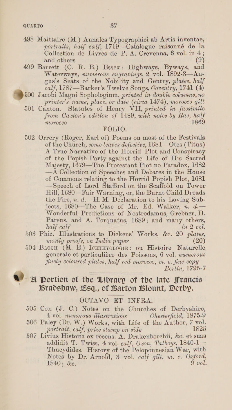 498 Maittaire (M.) Annales Typographici ab Artis inventae, portraits, half calf, 1719—Catalogue raisonné de la Collection de Livres de P. A. Crevenna, 6 vol. in 4; and others (9) 499 Barrett (C. R. B.) Hssex: Highways, Byways, and Waterways, numerous engravings, 2 vol. 1892-3—An- gus’s Seats of the Nobility and Gentry, plates, half ; calf, 1787—Barker’s Twelve Songs, Coventry, 1741 (4) B50 Jacobi Magni Sophologium, printed in double columns, no : printer's name, place, or date (circa 1474), morocco gilt 001 Caxton. Statutes of Henry VII, printed in facsimile from Caaton’s edition of 1489, with notes by Rae, half morocco 1869 FOLIO. 502 Orrery (Roger, Harl of) Poems on most of the Festivals of the Church, some leaves defective, 1681—Otes (Titus) A True Narrative of the Horrid Plot and Conspiracy of the Popish Party against the Life of His Sacred Majesty, 1679—The Protestant Plot no Paradox, 1682 —A Collection of Speeches and Debates in the House of Commons relating to the Horrid Popish Plot, 1681 —Speech of Lord Stafford on the Scaffold on Tower Hill, 1680—Fair Warning, or, the Burnt Child Dreads the Fire, n. d—H.M. Declaration to his Loving Sub- jects, 1680—The Case of Mr. Ed. Walker, n. d.— Wonderful Predictions of Nostrodamus, Grebner, D. Pareus, and A. Torquatus, 1689; and many others, half calf on 2 vol. 503 Phiz. Illustrations to Dickens’ Works, &amp;ec. 20 plates, mostly proofs, on India paper (20) 504 Brocw (M. E.) IcHtHYoLogiz: ou Histoire Naturelle generale et particuliére des Poissons, 6 vol. nwmerous jinely coloured plates, half red morocco, m. e. fine copy Berlin, 1795-7 &amp;? 4 Portion of the Library of the late Francis Bradshaw, Esq., of Barton Blount, Derby. OCTAVO ET INFRA. 505 Cox (J. C.) Notes on the Churches of Derbyshire,    4 vol. numerous illustrations Chesterfield, 1875-9 506 Paley (Dr. W.) Works, with Life of the Author, 7 vol. portrait, calf, prize stamp on side 1825 507 Livius Historia ex recens. A. Drakenborchii, &amp;c. et suas addidit T. Twiss, 4 vol. calf, Oxon, Talboys, 1840-1— Thucydides. History of the Peloponnesian War, with Notes by Dr. Arnold, 3 vol. calf gilt, m. e. Oxford, 1840; &amp;e. | 9 vol.