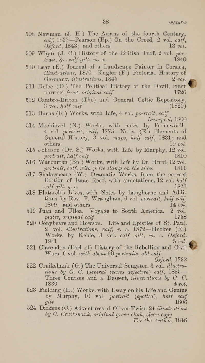 508 Newman (J. H.) The Arians of the fourth Century, calf, 1833—Pearson (Bp.) On the Creed, 2 vol. calf, Oxford, 1843; and others 13 vol. 509 Whyte (J. C.) History of the British Turf, 2 vol. por- trait, &amp;c. calf gilt, m. e. 1840 510 Lear (H.) Journal of a Landscape Painter in Corsica, tllustrations, 1870—Kugler (F.) Pictorial History of Germany, dJlustrations, 1840 2 vol. 511 Defoe (D.) The Political History of the Devil, inst EDITION, front. original calf 1726 512 Cambro-Briton (The) and General Celtic Repository, 3 vol. half calf (1820). 513 Burns (R.) Works, with Life, 4 vol. portrait, calf Liverpool, 1800: 514 Machiavel (N.) Works, with notes by Farneworth, 4 vol. portrait, calf, 1775—Nares (E.) Hlements of General History, 3 vol. maps, half calf, 1831; and others 19 vol. 515 Johnson (Dr. 8.) Works, with Life by Murphy, 12 vol. portrait, half calf 1810 516 Warburton (Bp.) Works, with Life by Dr. Hurd, 12 vol. portrait, calf, with prize stamp on the sides 181] 517 Shakespeare (W.) Dramatic Works, from the correct Edition of Isaac Reed, with annotations, 12 vol. half calf gilt, y. e. 1823. 518 Plutarch’s Lives, with Notes by Langhorne and Addi- tions by Rev. F. Wrangham, 6 vol. portrait, half calf, 18v9 ; and others 14 vol. 519 Juan and Ulloa. Voyage to South America. 2 vol. plates, original calf 1758 520 Conybeare and Howson. Life and Epistles of St. Paul, 2 vol. «lustrations, calf, r. e. 1872—Hooker (R.) Works by Keble, 3 vol. calf gilt, m. e. Odaford, 1841 5 vol. 521 Clarendon (Harl of) History of the Rebellion and Civil © Wars, 6 vol. with about 60 portraits, old calf Oxford, 1732 522 Cruikshank (G.) The Universal Songster, 3 vol. ilustra- tions by G. C. (several leaves defective) calf, 1825— Three Courses and a Dessert, illustrations by G. C. 1830 A vol. 023 Fielding (H.) Works, with Essay on his Life and Genius by Murphy, 10 vol. portrait (spotted), half calf golt 1806 524 Dickens (C.) Adventures of Oliver Twist, 24 cllustrations by G. Orutkshank, original green cloth, clean copy For the Author, 1846