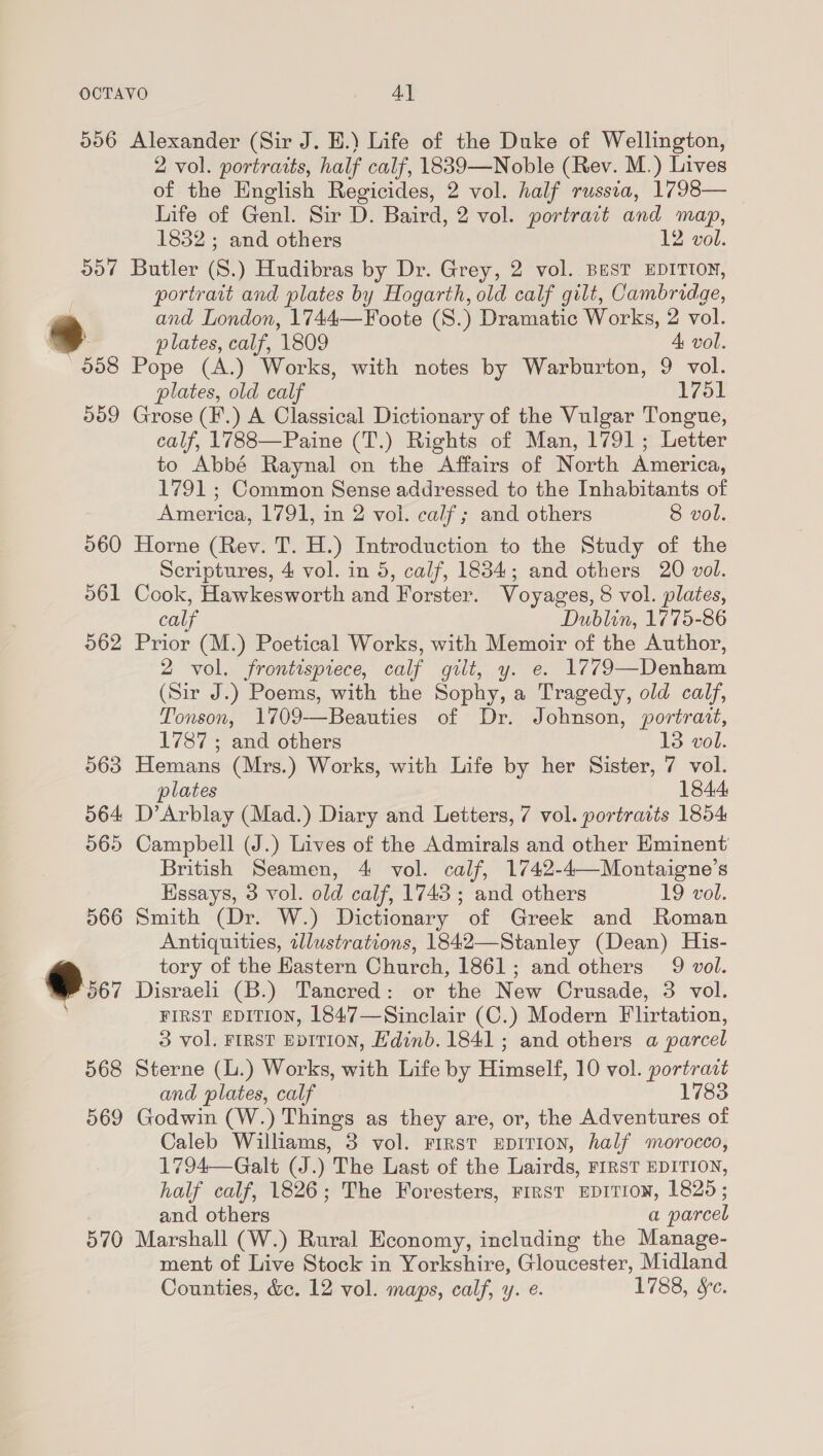 O57 958 559 070 2 vol. portraits, half calf, 1839—Noble (Rev. M.) Lives of the English Regicides, 2 vol. half russia, 1798— Life of Genl. Sir D. Baird, 2 vol. portract and map, 1832 ; and others 12 vol. Butler (8.) Hudibras by Dr. Grey, 2 vol. BEST EDITION, portrait and plates by Hogarth, old calf gilt, Cambridge, and London, 1744—Foote (S.) Dramatic Works, 2 vol. plates, calf, 1809 4 vol. Pope (A.) Works, with notes by Warburton, 9 vol. plates, old calf 1751 Grose (F.) A Classical Dictionary of the Vulgar Tongue, calf, 1788—Paine (T.) Rights of Man, 1791; Letter to Abbé Raynal on the Affairs of North America, 1791 ; Common Sense addressed to the Inhabitants of America, 1791, in 2 vol. calf; and others 8 vol. Horne (Rev. T. H.) Introduction to the Study of the Scriptures, 4 vol. in 5, calf, 1884; and others 20 vol. Cook, Hawkesworth and Forster. Voyages, 8 vol. plates, calf Dublin, 1775-86 Prior (M.) Poetical Works, with Memoir of the Author, 2 vol. frontispiece, calf gilt, y. e. 1779—Denham (Sir J.) Poems, with the Sophy, a Tragedy, old calf, Tonson, 1709-—Beauties of Dr. Johnson, portrait, 1787 ; and others 13 vol. Hemans (Mrs.) Works, with Life by her Sister, 7 vol. plates 184.4: D’Arblay (Mad.) Diary and Letters, 7 vol. portraits 1854 Campbell (J.) Lives of the Admirals and other Eminent British Seamen, 4 vol. calf, 1742-4—Montaigne’s Hssays, 3 vol. old calf, 1743 ; and others 19 vol. Smith (Dr. W.) Dictionary of Greek and Roman Antiquities, illustrations, 1842—Stanley (Dean) His- tory of the Hastern Church, 1861; and others 9 vol. Disraeli (B.) Tancred: or the New Crusade, 3 vol. FIRST EDITION, 1847—Sinclair (C.) Modern Flirtation, 3 vol. FIRST EvITION, Edinb. 1841; and others a parcel Sterne (L.) Works, with Life by Himself, 10 vol. portrast and plates, calf 1783 Godwin (W.) Things as they are, or, the Adventures of Caleb Williams, 3 vol. First upiTion, half morocco, 1794—-Galt (J.) The Last of the Lairds, FIRST EDITION, half calf, 1826; The Foresters, FIRST EDITION, 1825; and others a parcel Marshall (W.) Rural Economy, including the Manage- ment of Live Stock in Yorkshire, Gloucester, Midland Counties, &amp;c. 12 vol. maps, calf, y. e. 1788, Se.