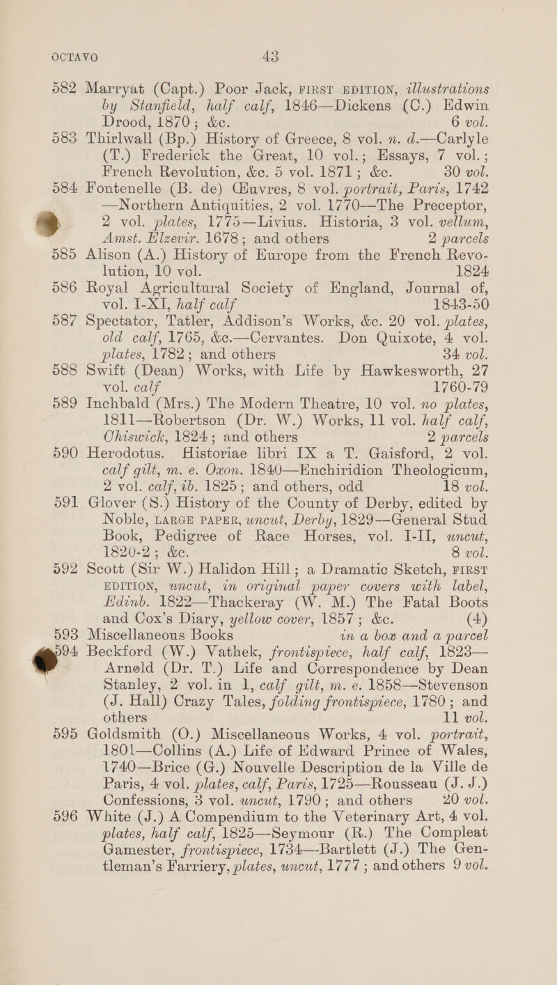 582 Marryat (Capt.) Poor Jack, First EDITION, illustrations by Stanfield, half calf, 1846—Dickens (C.) Hdwin Drood, 1870; &amp;c. 6 vol. 083 Thirlwall (Bp.) History of Greece, 8 vol. n. d—Carlyle (T.) Frederick the Great, 10 vol.; Essays, 7 vol. ; French Revolution, &amp;c. 5 vol. 1871; d&amp;e. 30 vol. 584 Fontenelle (B. de) Cluvres, 8 vol. portrait, Paris, 1742 Northern Antiquities, 2 vol. 1770—The Preceptor, | 2 vol. plates, 1775—Livius. Historia, 3 vol. vellum,  Amst. Hlzevir. 1678; and others 2 parcels 585 Alison (A.) History of Europe from the French Revo- lution, 10 vol. 1824 586 Royal Agricultural Society of England, Journal of, vol. I-XI, half calf 1843-50 587 Spectator, Tatler, Addison’s Works, &amp;c. 20 vol. plates, old calf, 1765, &amp;:.—Cervantes. Don Quixote, 4 vol. plates, 1782; and others 34 vol. 588 Swift (Dean) Works, with Life by Hawkesworth, 27 vol. calf 1760-79 589 Inchbald (Mrs.) The Modern Theatre, 10 vol. no plates, 1811—Robertson (Dr. W.) Works, 11 vol. half calf, Chiswick, 1824; and others 2 parcels ©90 Herodotus. Historiae libri IX a T. Gaisford, 2 vol. calf gilt, m. e. Oxon. 1840—Enchiridion Theologicum, 2 vol. calf, 1b. 1825; and others, odd 18 vol. 591 Glover (8.) History of the County of Derby, edited by Noble, LARGE Paper, uncut, Derby, 1829--General Stud Book, Pedigree of Race Horses, vol. I-II, uncut, 1820-2; &amp;c. 8 vol. 592 Scott (Sir W.) Halidon Hill; a Dramatic Sketch, First EDITION, uncut, im original paper covers with label, Hdinb. 1822—Thackeray (W. M.) The Fatal Boots and Cox’s Diary, yellow cover, 1857; &amp;e. (4) 593 Miscellaneous Books in a box and a parcel 9594 Beckford (W.) Vathek, frontispiece, half calf, 1823— ev Arneld (Dr. T.) Life and Correspondence by Dean Stanley, 2 vol. in 1, calf gilt, m. e. 1858—Stevenson (J. Hall) Crazy Tales, folding frontispiece, 1780; and others 11 vol. 595 Goldsmith (O.) Miscellaneous Works, 4 vol. portrait, 1801—Collins (A.) Life of Edward Prince of Wales, 1740—Brice (G.) Nouvelle Description de la Ville de Paris, 4 vol. plates, calf, Paris, 1725—Rousseau (J. J.) Confessions, 3 vol. uncut, 1790; and others 20 vol. 596 White (J.) A Compendium to the Veterinary Art, 4 vol. plates, half calf, 1825—Seymour (R.) The Compleat Gamester, frontispiece, 1734—Bartlett (J.) The Gen- tleman’s Farriery, plates, uncut, 1777; and others 9 vol.