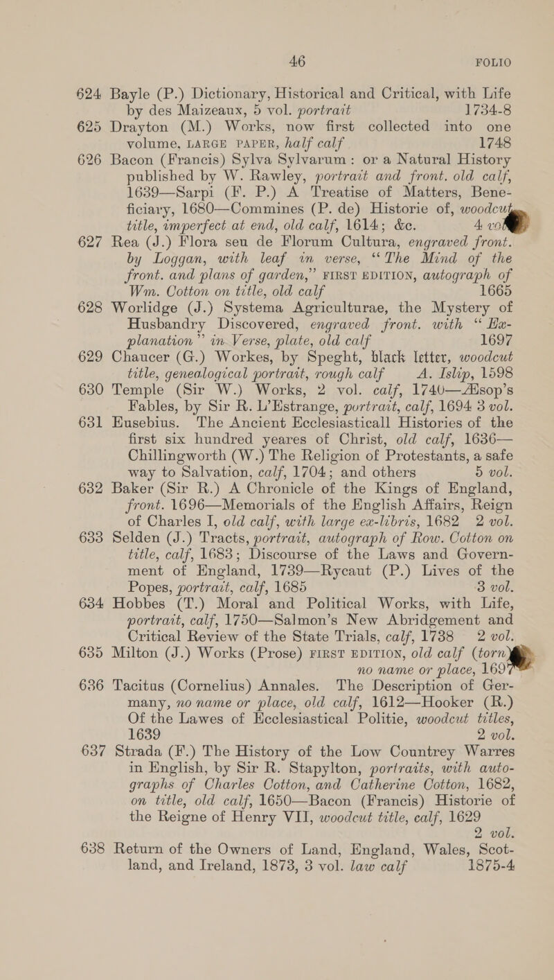 624 Bayle (P.) Dictionary, Historical and Critical, with Life by des Maizeanx, 5 vol. portrait 1754-8 625 Drayton (M.) Works, now first collected into one volume, LARGE PAPER, half calf 1748 626 Bacon (Francis) Sylva Sylvarum: or a Natural History published by W. Rawley, portrait and front. old calf, 1639—Sarpi (F. P.) A Treatise of Matters, Bene- ficiary, L680—Commines (P. de) Historie of, woodculg., title, imperfect at end, old calf, 1614; &amp;e. 4, ie 627 Rea (J.) Flora seu de Florum Cultura, engraved front. by Loggan, with leaf im verse, *‘The Mind of the front. and plans of garden,” FIRST EDITION, autograph of Wm. Cotton on title, old calf 1665 628 Worlidge (J.) Systema Agriculturae, the Mystery of Husbandry Discovered, engraved front. with “ Ha- planation” in Verse, plate, old calf 1697 629 Chaucer (G.) Workes, by Speght, black letter, woodcut title, genealogical portrait, rough calf A. Islip, 1598 630 Temple (Sir W.) Works, 2 vol. calf, 174U—Zusop’s Fables, by Sir R. L’Hstrange, portrait, calf, 1694 3 vol. 631 Eusebius. The Ancient Ecclesiasticall Histories of the first six hundred yeares of Christ, old calf, 1636— Chillingworth (W.) The Religion of Protestants, a safe way to Salvation, calf, 1704; and others 5 vol. 632 Baker (Sir R.) A Chronicle of the Kings of England, front. 1696—Mewmorials of the English Affairs, Reign of Charles I, old calf, with large ex-libris, 1682 2 vol. 633 Selden (J.) Tracts, portrait, autograph of Row. Cotton on title, calf, 1683; Discourse of the Laws and Govern- ment of England, 1739—Rycaut (P.) Lives of the Popes, portrait, calf, 1685 3 vol. 634 Hobbes (T.) Moral and Political Works, with Life, portrait, calf, 1750—Salmon’s New Abridgement and Critical Review of the State Trials, calf, 1738 2 vol. 635 Milton (J.) Works (Prose) FIRST EDITION, old calf (torn ii» no name or place, 169 636 Tacitus (Cornelius) Annales. The Description of Ger- many, no name or place, old calf, 1612—Hooker (R.) Of the Lawes of Ecclesiastical Politie, woodcut tiles, 1639 2 vol. 637 Strada (F¥.) The History of the Low Countrey Warres in English, by Sir R. Stapylton, portraits, with auto- graphs of Charles Cotton, and Catherine Cotton, 1682, on tetle, old calf, 1650—Bacon (Francis) Historie of the Reigne of Henry VII, woodcut title, calf, 1629 2 vol. 638 Return of the Owners of Land, England, Wales, Scot- land, and Ireland, 1873, 3 vol. law calf 1875-4   