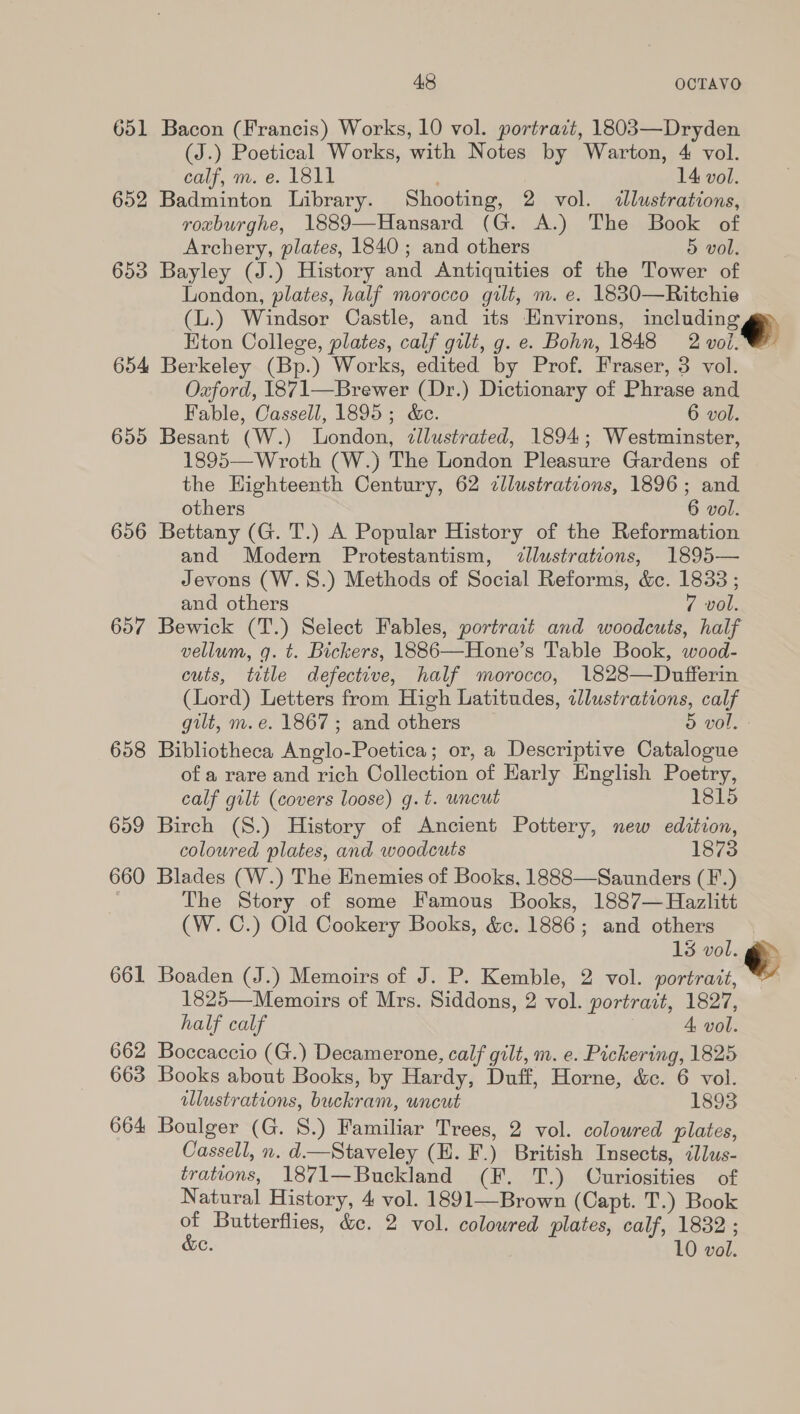 651 Bacon (Francis) Works, 10 vol. portract, 1803—Dryden (J.) Poetical Works, with Notes by Warton, 4 vol. calf, m. e. 1811 : 14 vol. 652 Badminton Library. Shooting, 2 vol. «lustrations, roxburghe, 1889—Hansard (G. A.) The Book of Archery, plates, 1840; and others 5 vol. 653 Bayley (J.) History and Antiquities of the Tower of London, plates, half morocco gilt, m. e. 1830—Ritchie (L.) Windsor Castle, and its Environs, meinne®) Kton College, plates, calf gilt, g. e. Bohn, 1848 2 vol. 654 Berkeley (Bp.) Works, edited by Prof. Fraser, 3 vol. Oxford, 1871—Brewer (Dr.) Dictionary of Phrase and Fable, Cassell, 1895; &amp;c. 6 vol. 655 Besant (W.) London, ¢llustrated, 1894; Westminster, 1895—Wroth (W.) The London Pleasure Gardens of the Highteenth Century, 62 zllustratzons, 1896; and others 6 vol. 656 Bettany (G. T.) A Popular History of the Reformation and Modern Protestantism, &lt;zllustrations, 1895— Jevons (W.S.) Methods of Social Reforms, &amp;. 1838 ; and others 7 vol. 657 Bewick (T.) Select Fables, portrait and woodcuts, half vellum, q. t. Bickers, 1886—Hone’s Table Book, wood- cuts, tetle defective, half morocco, 1828—Dufferin (Lord) Letters from High Latitudes, illustrations, calf gilt, m.e. 1867; and others 5 vol. 658 Bibliotheca Anglo-Poetica; or, a Descriptive Catalogue of a rare and rich Collection of Harly English Poetry,  calf gilt (covers loose) g.t. uncut 1815 659 Birch (S.) History of Ancient Pottery, new edition, coloured plates, and woodcuts 1873 660 Blades (W.) The Enemies of Books, 1888—Saunders (F.) , The Story of some Famous Books, 1887— Hazlitt (W. C.) Old Cookery Books, &amp;c. 1886; and others 13 vol. go» 661 Boaden (J.) Memoirs of J. P. Kemble, 2 vol. portrait, *” 1825—Memoirs of Mrs. Siddons, 2 vol. portrait, 1827, half calf 4, vol. 662 Boccaccio (G.) Decamerone, calf gilt, m. e. Pickering, 1825 663 Books about Books, by Hardy, Duff, Horne, &amp;e. 6 vol. illustrations, buckram, uncut 1893 664 Boulger (G. 8.) Familiar Trees, 2 vol. colowred plates, Cassell, n. d.—Staveley (H. F.) British Insects, &lt;lus- trations, 1871—Buckland (F. TT.) Curiosities of Natural History, 4 vol. 1891—Brown (Capt. T.) Book of Butterflies, &amp;c. 2 vol. coloured plates, calf, 1832 ; &amp;e. 10 vol. 