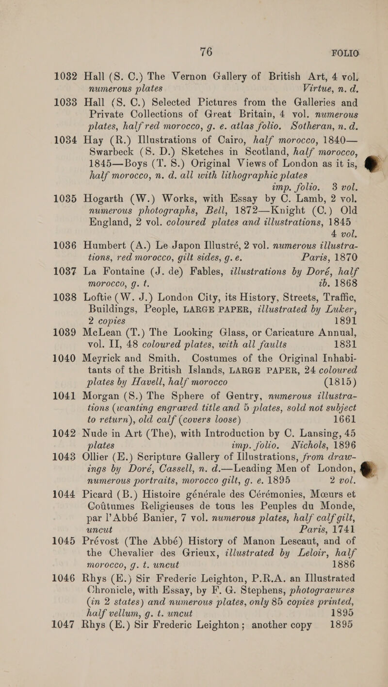 1032 Hall (S. C.) The Vernon Gallery of British Art, 4 vol. numerous plates Virtue, n. d. 1033 Hall (S. C.) Selected Pictures from the Galleries and Private Collections of Great Britain, 4 vol. numerous plates, half red morocco, g. ¢. atlas folio. Sotheran, n. d. 1034 Hay (R.) Illustrations of Cairo, half morocco, 1840— Swarbeck (8S. D.) Sketches in Scotland, half morocco, 1845—Boys (T. 8S.) Original Views of London as it is, half morocco, n. d. all with lithographic plates imp. folio. 3 vol. 1085 Hogarth (W.) Works, with Essay by C. Lamb, 2 vol. numerous photographs, Bell, 1872—Knight (C.) Old England, 2 vol. coloured plates and illustrations, 1845 4 vol. 1036 Humbert (A.) Le Japon Illustré, 2 vol. numerous illustra- tions, red morocco, gilt sides, g. é. Paris, 1870 1037 La Fontaine (J. de) Fables, illustrations by Doré, half morocco, g. t. 7b. 1868 1038 Loftie (W. J.) London City, its History, Streets, Traffic, Buildings, People, LARGE PAPER, illustrated by Luker,  2 copies 1891 1089 McLean (T.) The Looking Glass, or Caricature Annual, vol. II, 48 coloured plates, with all faults 1831 1040 Meyrick and Smith. Costumes of the Original Inhabi- tants of the British Islands, LARGE PAPER, 24 coloured plates by Havell, half morocco (1815) 1041 Morgan (S.) The Sphere of Gentry, numerous tllustra- tions (wanting engraved title and 5 plates, sold not subject to return), old calf (covers loose) 1661 1042 Nude in Art (The), with Introduction by C. Lansing, 45 plates imp. folio. Nichols, 1896 1043 Ollier (E.) Scripture Gallery of Illustrations, from draw- ings by Doré, Cassell, n. d.—Leading Men of London, e numerous portraits, morocco gilt, g. e. 1895 2 vol. 1044 Picard (B.) Histoire générale des Cérémonies, Mceurs et Cofitumes Religieuses de tous les Peuples du Monde, par l’Abbé Banier, 7 vol. numerous plates, half calf gilt, uncut Paris, 1741 1045 Prévost (The Abbé) History of Manon Lescaut, and of the Chevalier des Grieux, illustrated by Leloir, half morocco, g. t. uncut 1886 1046 Rhys (E.) Sir Frederic Leighton, P.R.A. an Illustrated Chronicle, with Essay, by F. G. Stephens, photogravures (in 2 states) and numerous plates, only 85 copies printed, half vellum, g. t. uncut 1895 1047 Rhys (K.) Sir Frederic Leighton; another copy 1895 