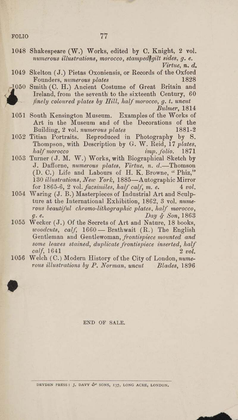 FOLIO Teh 1048 Shakespeare (W.) Works, edited by C. Knight, 2 vol. numerous illustrations, morocco, stampedfgilt sides, g. e. Virtue, n. d. 1049 Skelton (J.) Pietas Oxoniensis, or Records of the Oxford Founders, numerous plates 1828 p50 Smith (C. H.) Ancient Costume of Great Brita and Treland, from the seventh to the sixteenth Century, 60 6 - finely coloured plates by Hill, half morocco, g. t. uncut Bulmer, 1814 1051 South Kensington Museum. Examples of the Works of Art in the Museum and of the Decorations of the Building, 2 vol. numerous plates 1881-2 1052 Titian Portraits. Reproduced in Photography by S. Thompson, with Description by G. W. Reid, 17 plates, half morocco imp. folio. 1871 1053 Turner (J. M. W.) Works, with Biographical Sketch by J. Dafforne, numerous plates, Virtue, n. d—Thomson (D. C.) Life and Labours of H. K. Browne, “ Phiz,” 130 illustrations, New York, 1885—Autographic Mirror for 1865-6, 2 vol. facsimiles, half calf, m. e. 4A vol. 1054 Waring (J. B.) Masterpieces of Industrial Art and Sculp- ture at the International Exhibition, 1862, 3 vol. nume- rous beautiful chromo-lithographic plates, half morocco, Day &amp; Son, 1863 1055 Wesker (J.) Of the Secrets of Art and Nature, 18 books, woodcuts, calf, 1660 — Brathwait (R.) The English Gentleman and Gentlewoman, frontispiece ee. and some leaves stained, duplicate frontispiece inserted, half calf, 1641 2 vol. 1056 Welch (C.) Modern History of the City of London, nume- rous illustrations by P. Norman, uncut Blades, 1896 END OF SALE,  DRYDEN PRESS: J. DAVY &amp; SONS, 137, LONG ACRE, LONDON. 