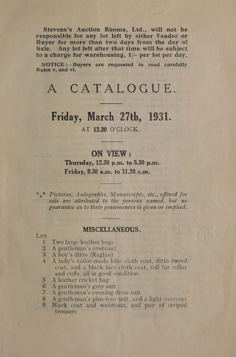 Stevens’s Auction Rooms, Ltd., will not be responsible for any lot left by either Vendor or Buyer for more than two days from the day of Sale. Any lot left after that time will be subject to a charge for warehousing, 1/— per lot per day. NOTICE :—Buyers are requested to read carefully Rules v. and vi. CAT ALO CUE. Friday, March 27th, 1931. AT 12,30 O'CLOCK. ON VIEW : Thursday, 12.30 p.m. to 5.30 p.m. Friday, 9.30 a.m. to 11.39 a.m. ** Pictures, Autographs, Manuscripts, etc., offered for sale are atiributed to the persons named, but no guarantee as to their genuineness 1s given or 1mplied.  MISCELLANEOUS. Two large leather bags A gentleman's overcoat A boy’s ditto (Raglan) A lady’s tailor-made blue cloth coat, ditto tweed coat, and a black face cloth coat, roll fur collar and cuffs, allin good condition A leather cricket bag A gentleman’s grey suit A gentleman’s evening dress suit A gentleman’s plus-four suit, and a light overcoat Black coat and waistcoat, and pair of striped trousers 5 mPONe S OmN Dw