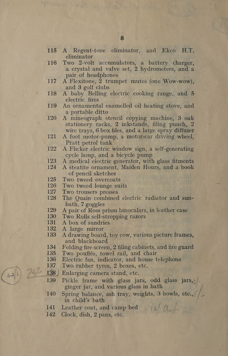 ie 115 117 118 119 120 121 122 123 124 125 126 127 128 129 130 131 132 134 135 136 137 138 | 139 140 14] 8 A Regent-tone eliminator, and Ekco H.T. eliminator Two 2-volt accumulators, a battery charger, a crystal and valve set, 2 hydrometers, and a pair of headphones A Flexitone, 2 trumpet mutes (one Wow-wow), and 3 golf clubs A baby Belling electric cooking range, and 5 electric fires An ornamental enamelled oil heating stove, and a portable ditto A mineograph stencil copying machine, 3 oak stationery racks, 2 inkstands, filing punch, 2 wire trays, 6 box files, and a large spray diffuser A foot motor-pump, a motor-car driving wheel, Pratt petrol tank A Flicker electric window sign, a self-generating cycle lamp, and a bicycle pump A medical electric generator, with glass fitments A steatite ornament, Maiden Hours, and a book of pencil sketches : Two tweed overcoats Two tweed lounge suits Two trousers presses The Quain combined electric radiator and sun- bath, 7 goggles A pair of Ross prism binoculars, in Jeather case Two Rolls self-stropping razors A box of sundries A large mirror A drawing board, toy cow, various picture frames, and blackboard Folding fire screen, 2 filing cabinets, and fire guard Two pouffés, towel rail, and chair Electric fan, indicator, and house telephone Two rubber tyres, 2 boxes, etc. Enlarging camera stand, etc. ginger jar, and various glass in bath Spring balance, ash tray, weights, 3 bowls, etc.,) in child’s bath . Leather coat, and camp bed 1a/-