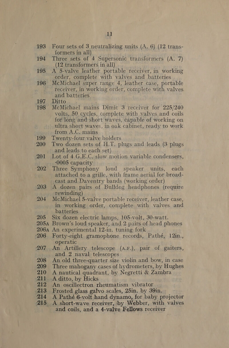 193 194 195 196 197 198 199 200 201° 202 203 204 205 205A 206A ‘206 2207, 208 209 210 pad le, 212 213 214 2S. 11 Four sets of 3 neutralizing units (A. 6) (12 trans- formers in all) Three sets of 4 Supersonic transformers (A. 7) (12 transformers in all) A 5-valve leather portable receiver, in working order, complete with valves and batteries McMichael super range 4, leather case, portable receiver, in working order, complete with valves and batteries. Ditto McMichael mains Dimic 3 receiver for 225/240 volts, 50 cycles, complete with valves and coils for long and short waves, capable of working on from A.C. mains Twenty-four valve holders Two dozen sets of H.T. plugs and leads (3 plugs and leads to each set) Lot of 4 G.E.C. slow motion variable condensers, 0005 capacity Three Symphony loud speaker units, each attached to a grille, with frame aerial for broad- cast and Daventry bands (working order) A dozen pairs of Bulldog headphones (require rewinding) McMichael 5-valve portable receiver, leather case, in working order, complete with valves and batteries Six dozen electric lamps, 105-volt, 30-watt. Brown’s loud speaker, and 2 pairs of head phones An experimental 12-in. tuning fork Forty-eight gramophone records, Pathé, 12in., operatic An Artillery telescope (A.F.), pair of. gaiters, and 2 naval telescopes An old three-quarter size violin and bow, in case Three mahogany cases of hydrometers, by Hughes A nautical quadrant, by Negretti &amp; Zambra. A ditto, by Hicks An oscillectron rheumatism vibrator Frosted glass galvo scales, 25in. by 39in. A Pathé 6-volt hand dynamo, for baby projector A short-wave receiver, by Webber, with valves and coils, and a 4-valve Fellows recelver