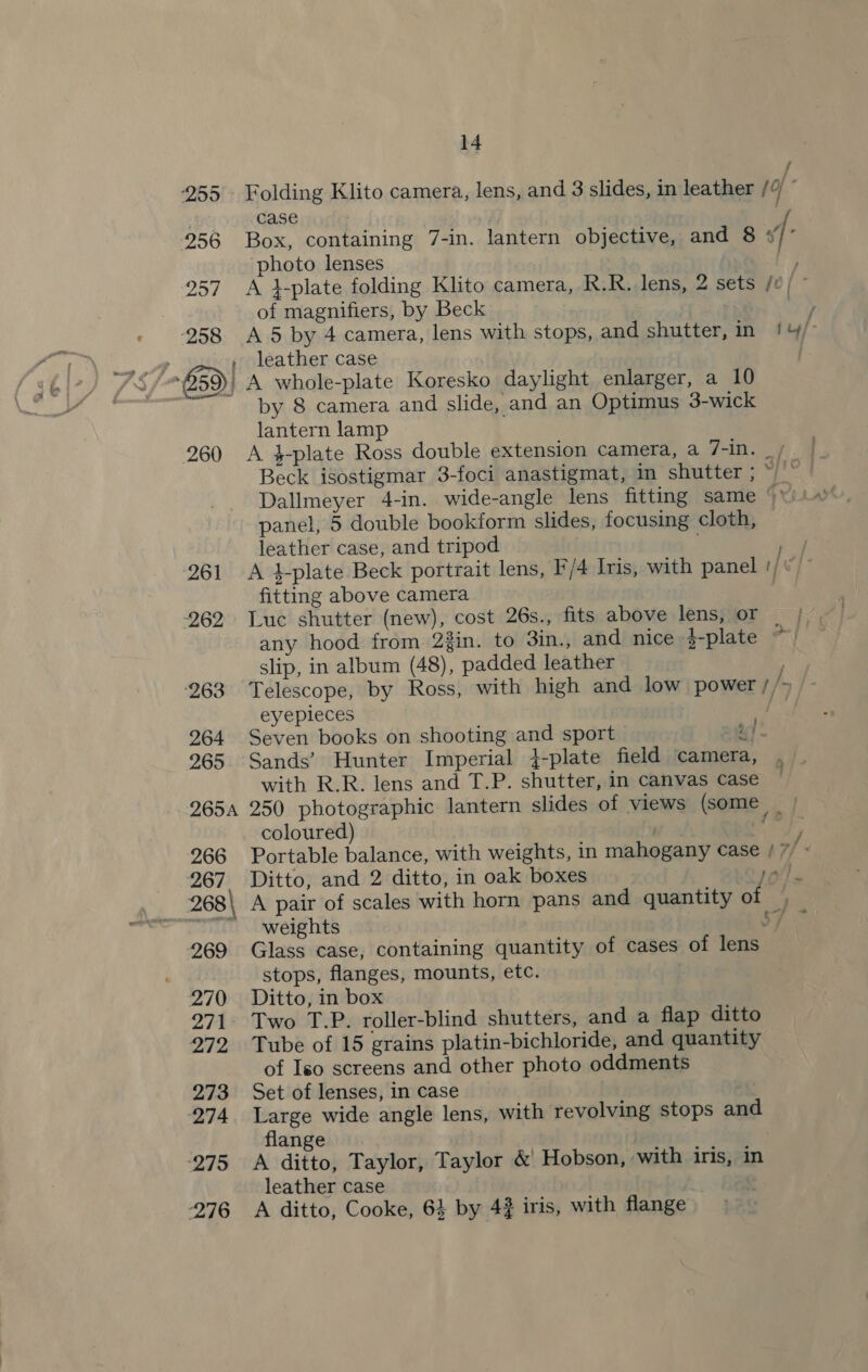 255 Folding Klito camera, lens, and 3 slides, in leather /4 — : case iy 256 Box, containing 7-in. lantern objective, and 8 s/° photo lenses ey 257. A }plate folding Klito camera, R.R. lens, 2 sets /0 | © of magnifiers, by Beck “ee 258 A5 by 4 camera, lens with stops, and shutter, in 1 &amp;/° , , leather case 859) | A whole-plate Koresko daylight enlarger, a 10 by 8 camera and slide, and an Optimus 3-wick lantern lamp 260 &lt;A }-plate Ross double extension camera, a 7-in. Beck isostigmar 3-foci anastigmat, im shutter ; ~ s Dallmeyer 4-in. wide-angle lens fitting same ‘ panel, 5 double bookform slides, focusing cloth, leather case, and tripod 261 A 4-plate Beck portrait lens, F/4 Iris, with panel fitting above camera 262 Luc shutter (new), cost 26s., fits above lens, or | |. any hood from 2in. to 3in., and nice }-plate on slip, in album (48), padded leather : 263 Telescope, by Ross, with high and low power t/&gt;/ eyepieces taht Ue 264 Seven books on shooting and sport ay 265 Sands’ Hunter Imperial }-plate field camera, , with R.R. lens and T.P. shutter, in canvas case 2654 250 photographic lantern slides of views (some _ | coloured) sae 266 Portable balance, with weights, in mahogany case / 7 - 267 Ditto, and 2 ditto, in oak boxes ai} 268\ A pair of scales with horn pans and quantity ot . “weights 3 A 269 Glass case, containing quantity of cases of lens stops, flanges, mounts, etc. 270. Ditto, in box 271. Two T.P. roller-blind shutters, and a flap ditto 272 Tube of 15 grains platin-bichloride, and quantity of Iso screens and other photo oddments 273 Set of lenses, in case 274. Large wide angle lens, with revolving stops and flange 275 A ditto, Taylor, Taylor &amp; Hobson, with iris, in leather case ; 276 A ditto, Cooke, 64 by 43 iris, with flange _ 5 J