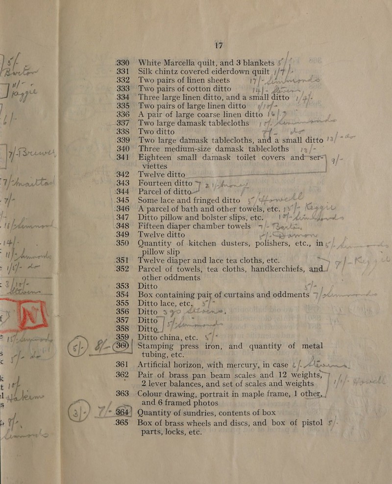 vf 3 330 White Marcella quilt, and 3 blankets 5, | “Bete” - 331. Silk chintz covered eiderdown oot i hs ie i] 7 332 Two pairs of linen sheets IT) dw ewore a Py _ 333 Two pairs of cotton ditto tp ) iy % nay || _ 334 Three large linen ditto, anda small Sto ). 335 Two pairs of large linen ditto /) fo pi 336 A pair of large coarse linen ditto i 61.2 | | 337 Two large damask tablecloths ae 338 Two ditto as 339 Two large damask tablecloths, and a adil ditto i | GFyeeurts | 340 Three medium-size damask tablecloths 2 : V Fi ei 341 Eighteen small damask toilet .covers and ser] $75 viettes es me ya ‘342 Twelve ditto . ae oe RT 3 ie ew hae 343 Fourteen ditto ame 7 j ® q 344 Parcel of ditto. . 7/- 345, Some lace and fringed ditto 4 Lane 346 A parcel of bath and other towels, ute r 4 yt By 347 Ditto pillow and bolster slips, etc. 09 Lin Mak 1b Aarne. 348 Fifteen diaper chamber towels 7 /~ TSantay 349 Twelve ditto a . .3850 Quantity of -kitchen dusters, A sich vad in : a pillow slip ee | 3851 Twelve diaper and lace tea cloths, ete. : - ah ater © 952+Parcel’ of towels! tea’ cloths, handWerchiets, aa — other oddments 3 puef- 353 Ditto 4 : hiasscen ae 354 Box containing pair. of curtains and mainenes We ~~ | Ditto lace, etc, 5) en, DPrty ee | Ditto china, etc. V/ Stamping press iron, and quantity of metal tubing, etc. Artificial horizon, with mercury, in case ¢ /, A\Gx.— Pair of brass pan beam scales and 12 weights,~) 2 lever balances, and set of scales and weights Colour drawing, portrait in maple frame, 1 other, / ; and 6 framed photos 364° Quantity of sundries, contents of box Box of brass wheels and discs, and box of pistol 5): parts, locks, etc.  