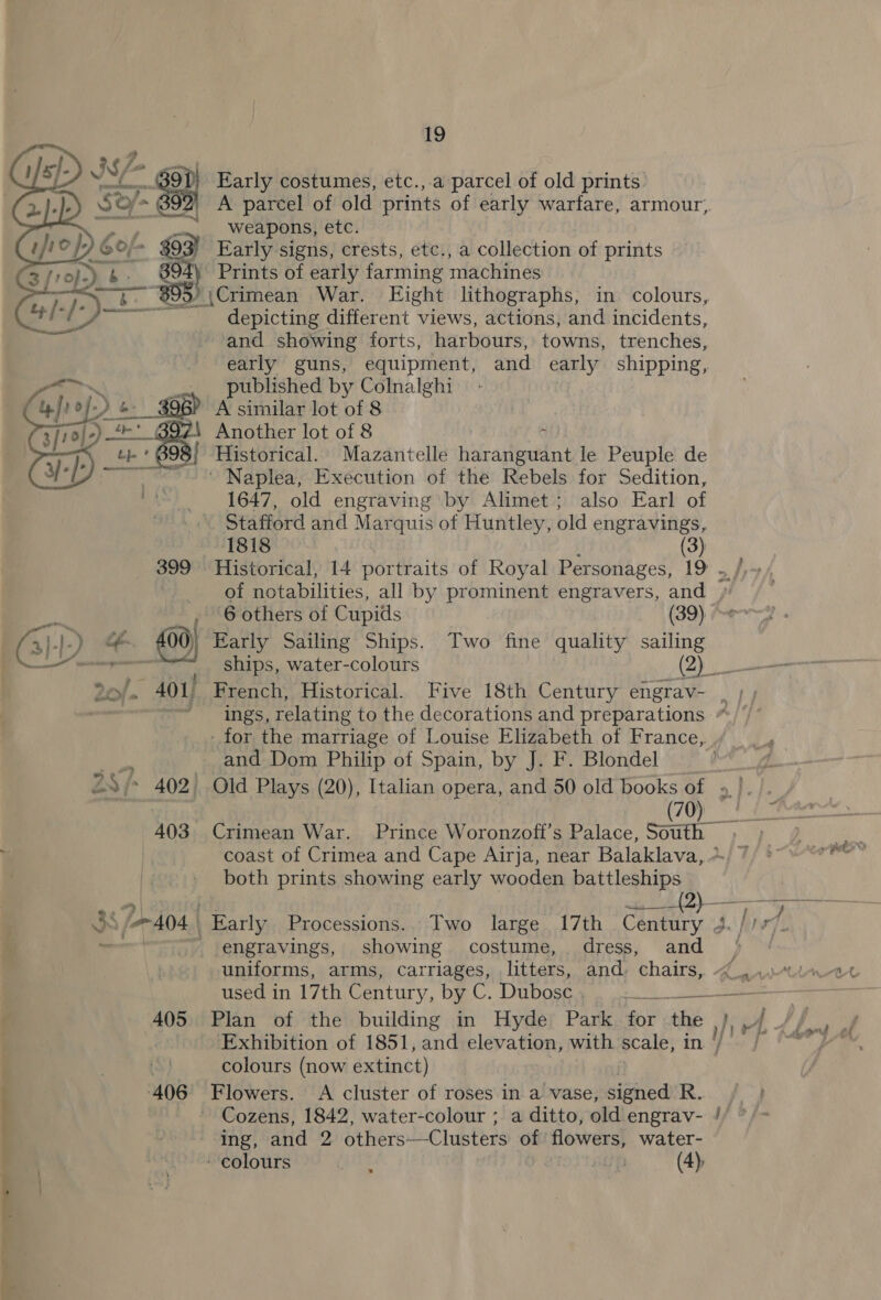  as a ee ae eer 6 63  - ~ 400) 28/- 402) 403 405 406 19 Early costumes, etc.,.a parcel of old prints A parcel of old prints of early warfare, armour, weapons, etc. Early signs, crests, etc., a collection of prints Prints of early farming machines )\Crimean War. Eight lithographs, in colours, depicting different views, actions, and incidents, and showing forts, harbours, towns, trenches, early guns, equipment, and early shipping, published by Colnalghi A similar lot of 8 Another lot of 8 ‘a: ‘Historical. Mazantelle haranguant le Peuple de ' Naplea, Execution of the Rebels for Sedition, 1647, old engraving by Alimet; also Earl of Stafford and Mar quis of Huntley, old engravings, 1818 (3) Historical, 14 portraits of Royal Personages, 19 6 others of Cupids (39) Early Sailing Ships. Two fine quality sailing - for the marriage of Louise Elizabeth of France, and Dom Philip of Spain, by J. F. Blondel (70) both prints showing early wooden battleships engravings, showing costume, dress, and Plan of the building in Hyde Park for “bie colours (now extinct) Flowers. &lt;A cluster of roses in a vase, signed i. Cozens, 1842, water-colour ; a ditto, old engrav- &lt;eey