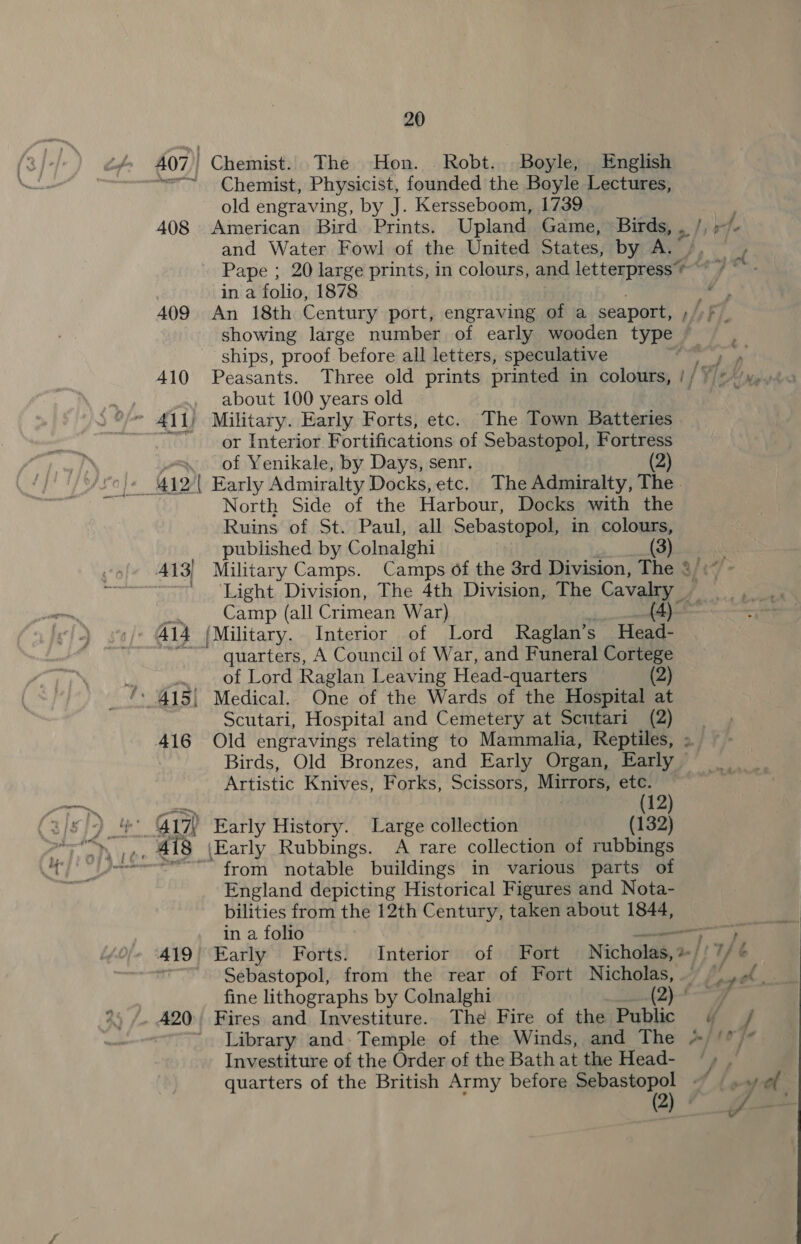 AQ7) Chemist. The Hon. Robt. Boyle, | English “—~ Chemist, Physicist, founded the Boyle Lectures, old engraving, by J. Kersseboom, 1739 408 American Bird Prints. Upland Game, Birds, , /, -/- and Water Fowl of the United States, by A. /, , ~ Pape ; 20 large prints, in colours, and letterpress’ / “ . in a folio, 1878 ees 409 An 18th Century port, engraving of a seaport, ;/)f _ showing large number of early wooden type ships, proof before all letters, speculative oir a8 410 Peasants. Three old prints printed in colours, // +/+ ‘y,. about 100 years old | E €. or Interior Fortifications of Sebastopol, Fortress of Yenikale, by Days, senr. (2) North Side of the Harbour, Docks with the Ruins of St. Paul, all Sebastopol, in colours, published by Colnalghi ) 413) Military Camps. Camps of the 3rd Division, The 3/:~ ~~ ‘Light Division, The 4th Division, The Cavalry _,_,, Camp (all Crimean War) (4yoo quarters, A Council of War, and Funeral Cortege of Lord Raglan Leaving Head-quarters (2) Scutari, Hospital and Cemetery at Scutari (2) | 416 Old engravings relating to Mammalia, Reptiles, » Birds, Old Bronzes, and Early Organ, Early Artistic Knives, Forks, Scissors, Mirrors, etc. | (12) “from notable buildings in various parts of England depicting Historical Figures and Nota- bilities from the 12th Century, taken about 1844, in a folio ee ‘419 Early Forts. Interior of Fort Nicholas,» : Te rf Sebastopol, from the rear of Fort Nicholas, — yrs Fi! fine lithographs by Colnalghi (2)--—7 420 Fires and Investiture. The Fire of the Public « / ' Library and- Temple of the Winds, and The *//* Investiture of the Order of the Bath at the Head- “» ~