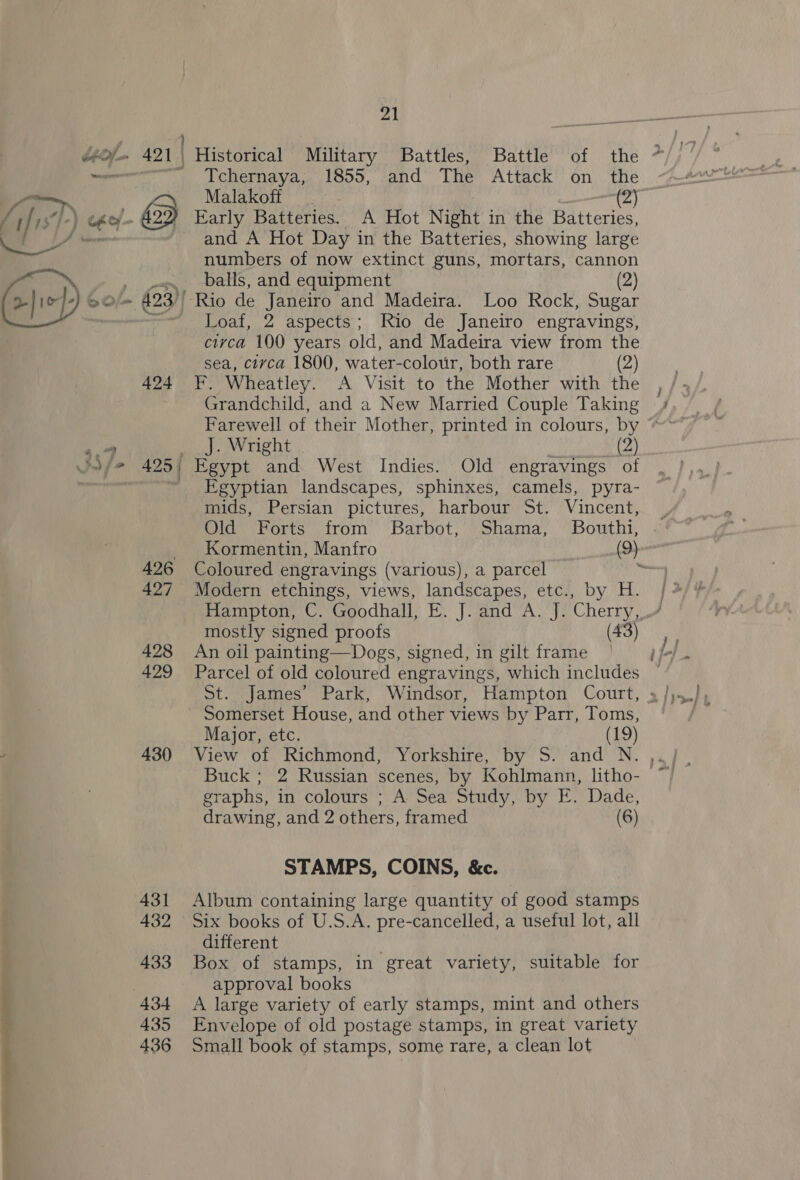 4,49 au 424 430 431 432 433 434 435 436 21 me Historical Military Battles, Battle of the Tchernaya, 1855, and The Attack on the Malakoff . (2) Early Batteries. A Hot Night in the Batteries, and A Hot Day in the Batteries, showing large numbers of now extinct guns, mortars, cannon balls, and equipment (2) Loaf, 2 aspects; Rio de Janeiro engravings, civca 100 years old, and Madeira view from the sea, circa 1800, water-colour, both rare (2) F. Wheatley. A Visit to the Mother with the Grandchild, and a New Married Couple Taking Egyptian landscapes, sphinxes, camels, pyra- mids, Persian pictures, harbour St. Vincent, Coloured engravings (various), a parcel Modern etchings, views, landscapes, etc., by H. mostly signed proofs (43) An oil painting—Dogs, signed, in gilt frame Parcel of old coloured engravings, which includes Somerset House, and other views by Parr, Toms, Major, etc. (19) View of Richmond, Yorkshire, by S. and N. Buck; 2 Russian scenes, by Kohlmann, litho- graphs, in colours ; A Sea Study, by E. Dade, STAMPS, COINS, &amp;c. Album containing large quantity of good stamps Six books of U.S.A. pre-cancelled, a useful lot, all different Box of stamps, in great variety, suitable for approval books A large variety of early stamps, mint and others Envelope of old postage stamps, in great variety Small book of stamps, some rare, a clean lot &gt;