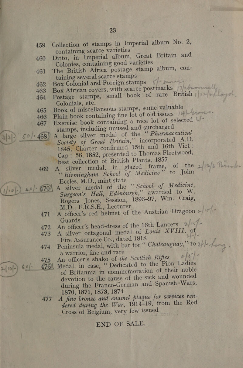  459 Collection of stamps in Imperial album No. 2, containing scarce varieties 460 Ditto, in Imperial album, Great Britain and Colonies, containing good varieties 461 The British Africa postage stamp album, con- taining several scarce stamps 462 Box Colonial and Foreign stamps Ipreernte. 463 Box African covers, with scarce postmarks /}/&lt;1»~-- 464 Postage stamps, small book of rare British Colonials, etc. 465 Book of miscellaneous stamps, some valuable 466 Plain book containing fine lot of old issues “a? 467 Exercise book containing a nice lot of selected »/* _.. stamps, including unused and surcharged ) A large. silver medal of the “ Pharmaceutical Society of Great Britain,” incorporated A.D. 1845, Charter confirmed 15th and 16th Vict: _ Cap: 56, 1852, presented to Thomas Fleetwood, best collection of British Plants, 1857 469 A silver medal, in glazed frame, of the 4, “ Birmingham School of Medicine eNO, |. One. Eccles, M.D., mint state - iin Pe i - \ A zjiol-) 62) : —— _— Surgeon’s Hall, Edinburgh,” awarded to W. Rogers Jones, Session, 1896-97, Wm. Craig, M.D., F.R.S.E.,- Lecturer ! 471 A officer’s red helmet of the Austrian Dragoon » '” Guards 472. An officer’s head-dress of the 16th Lancers j &gt; 473 A silver octagonal medal of Lows X LLL. oon Fire Assurance Co., dated 1818 Ls oh oi a warrior, fine and rare yl 475 An officer’s shako of the Scottish Rifles z/s}- 476\ Medal, in case, “ Dedicated to the Pion Ladies of Britannia in commemoration of their noble devotion to the cause of the sick and wounded during the Franco-German and Spanish Wars, ) 1870, 1871, 1873, 1874 477 A fine bronze and enamel plaque for services ren- deved during the War, 1914-19, from the Red Cross of Belgium, very few issued END OF SALE.