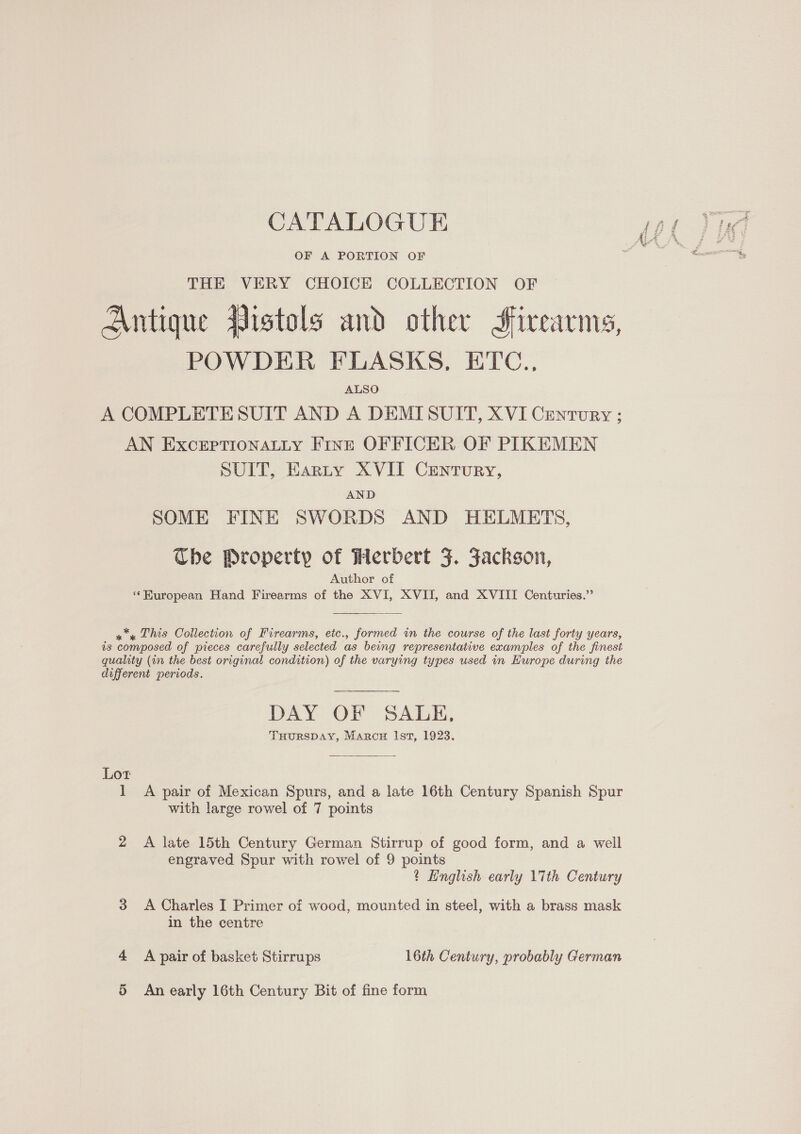 OF A PORTION OF THE VERY CHOICE COLLECTION OF Antique Vistols and other Firearms, POWDER FLASKS, ETC.. ALSO A COMPLETE SUIT AND A DEMISUIT, XVI Century ; AN ExcerptTionaLLy Fint OFFICER OF PIKEMEN SUIT, Earty XVII Century, AND SOME FINE SWORDS AND HELMETS, Che Property of Herbert F. Jackson, Author of ‘‘Huropean Hand Firearms of the XVI, XVII, and XVIII Centuries.”   xy This Collection of Firearms, etc., formed in the course of the last forty years, is composed of pieces carefully selected as being representative examples of the finest quality (in the best original condition) of the varying types used in Europe during the different periods. DAY OF SALH, THURSDAY, Marcw Ist, 1923.  Lot 1 A pair of Mexican Spurs, and a late 16th Century Spanish Spur with large rowel of 7 points 2 A late 15th Century German Stirrup of good form, and a well engraved Spur with rowel of 9 points t English early 17th Century 3 &lt;A Charles I Primer of wood, mounted in steel, with a brass mask in the centre 4 Apair of basket Stirrups 16th Century, probably German