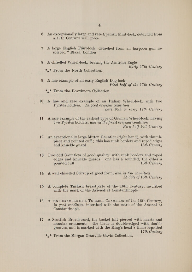 -] 00 10 11 12 13 14 15 16 17 4 An exceptionally large and rare Spanish Flint-lock, detached from a 17th Century wall piece A large English Flint-lock, detached from an harpoon gun in- scribed ‘‘ Blake, London ”’ A chiselled Wheel-lock, bearing the Austrian Eagle Early 17th Century A fine example of an early English Dog-lock First half of the 17th Century A fine and rare example of an Italian Wheel-lock, with two Pyrites holders. In good original condition Late 16th or early 17th Century A rare example of the earliest type of German Wheel-lock, having two Pyrites holders, and in the finest original condition First half 16th Century An exceptionally large Mitten Gauntlet (right hand), with thumb- piece and pointed cuff ; this has sunk borders and roped edges and knuckle guard 16th Century Two odd Gauntlets of good quality, with sunk borders and roped edges and knuckle guards; one has a rounded, the other a pointed cuff 16th Century A well chiselled Stirrup of good form, and in fine condition Middle of 16th Century A complete Turkish breastplate of the 16th Century, inscribed with the mark of the Arsenal at Constantinople A FINE EXAMPLE OF A TURKISH CHAMFRON of the 16th Century, in good condition, inscribed with the mark of the Arsenal at Constantinople A Scottish Broadsword, the basket hilt pierced with hearts and annular ornaments ; the blade is double-edged with double grooves, and is marked with the King’s head 8 times repeated 17th Century