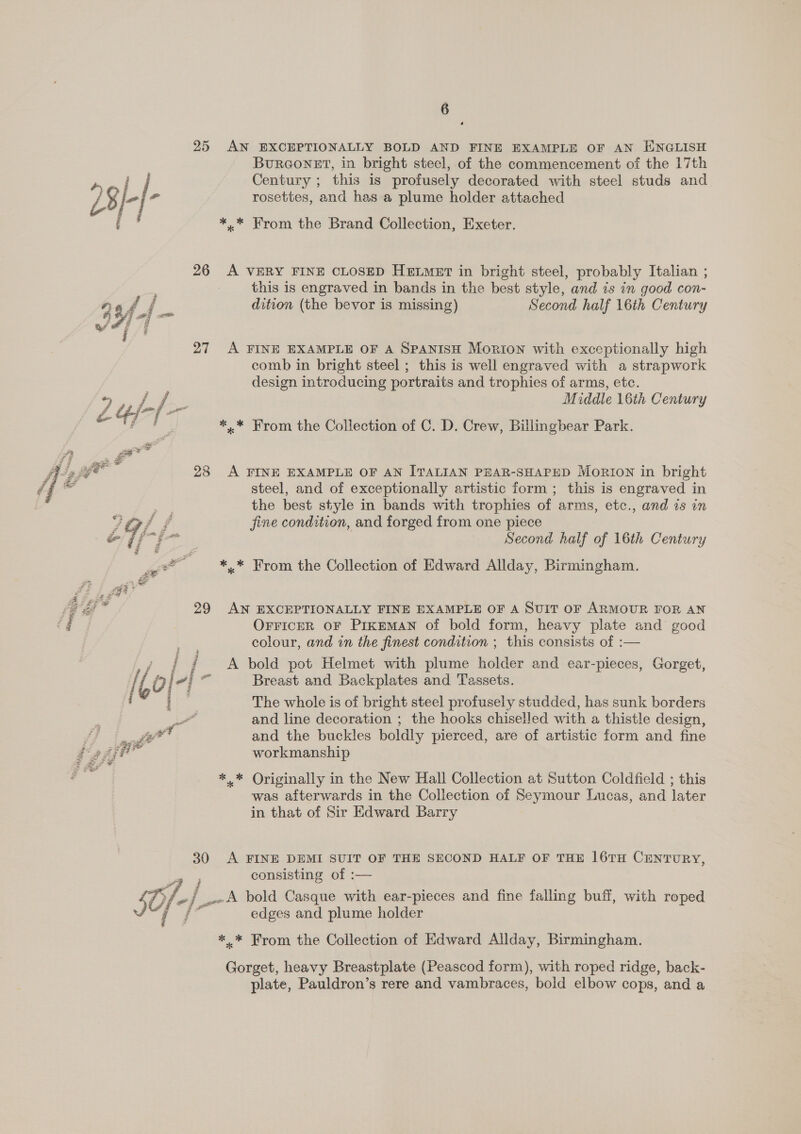 &lt; = SZ a Se Fz &lt;3 #3 a cea a oe a ope ee s = &amp; 4 4 os Pot ie S 7 6 25 AN EXCEPTIONALLY BOLD AND FINE EXAMPLE OF AN ENGLISH BuRGONET, in bright steel, of the commencement of the 17th rosettes, and has a plume holder attached ** From the Brand Collection, Exeter. 26 A VERY FINE CLOSED HELMET in bright steel, probably Italian ; this is engraved in bands in the best style, and is in good con- 4) af / dition (the bevor is missing) Second half 16th Century 27 A FINE EXAMPLE OF A SPANISH Morion with exceptionally high comb in bright steel ; this is well engraved with a strapwork design introducing portraits and trophies of arms, etc. yee Be Oe Middle 16th Century = 4/ f . *,.* From the Collection of C. D. Crew, Billingbear Park. 28 &lt;A FINE EXAMPLE OF AN ITALIAN PEAR-SHAPED Morton in bright steel, and of exceptionally artistic form ; this is engraved in se the best style in bands with trophies of arms, etc., and is in ity? 2 fine condition, and forged from one piece Y/-/- Second half of 16th Century Y? G ** From the Collection of Edward Allday, Birmingham. 29 AN EXCEPTIONALLY FINE EXAMPLE OF A SUIT OF ARMOUR FOR AN OFFICER OF PiIkEMAN of bold form, heavy plate and good colour, and in the finest condition ; this consists of :— i A bold pot Helmet with plume holder and ear-pieces, Gorget, The whole is of bright steel profusely studded, has sunk borders Le and line decoration ; the hooks chiselled with a thistle design, ad and the buckles boldly pierced, are of artistic form and fine workmanship *.* Originally in the New Hall Collection at Sutton Coldfield ; this was afterwards in the Collection of Seymour Lucas, and later in that of Sir Edward Barry 30 A FINE DEMI SUIT OF THE SECOND HALF OF THE 16TH CENTURY, ai consisting of :— S0/- j _-A bold Casque with ear-pieces and fine falling buff, with roped a edges and plume holder ** From the Collection of Edward Allday, Birmingham. Gorget, heavy Breastplate (Peascod form), with roped ridge, back- plate, Pauldron’s rere and vambraces, bold elbow cops, and a sy my