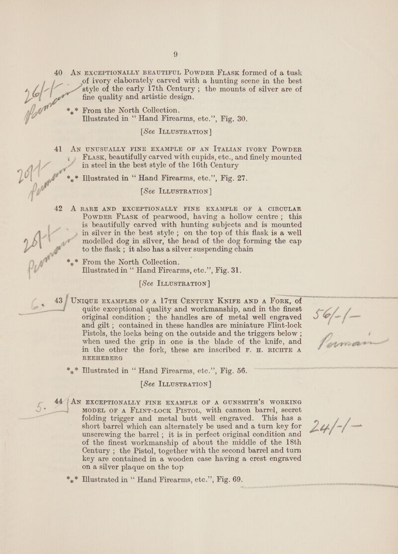 40 AN EXCEPTIONALLY BEAUTIFUL PowpzErR FLasK formed of a tusk i of ivory elaborately carved with a hunting scene in the best WV eset style of the early 17th Century ; the mounts of silver are of o fine quality and artistic design. re *,* From the North Collection. iY o Illustrated in ‘‘ Hand Firearms, etc.”, Fig. 30. [See ILLUSTRATION | 41 AN UNUSUALLY FINE EXAMPLE OF AN ITALIAN IvoRY POWDER fe: , » Fass, beautifully carved with cupids, etc., and finely mounted ae Ps “in steel in the best style of the 16th Century Ty) i ee od : pei * *,* Tilustrated in ‘“‘ Hand Firearms, etc.”, Fig. 27. [See ILLUSTRATION ] 42 A RARE AND EXCEPTIONALLY FINE EXAMPLE OF A CIRCULAR PowpDER Fuask of pearwood, having a hollow centre; this is beautifully carved with hunting subjects and is mounted A... ~ » in silver in the best style ; on the top of this flask is a well Np | ‘modelled dog in silver, the head of the dog forming the cap ow to the flask ; it also has a silver suspending chain fy. ge *.* From the North Collection. _ rs Hlustrated in “‘ Hand Firearms, etc.’’, Fig. 31. [See ILLUSTRATION ] ——f quite exceptional quality and workmanship, and in the finest original condition ; the handles are of metal well engraved and gilt ; contained in these handles are miniature Flint-lock Pistols, the locks being on the outside and the triggers below ; when used the grip in one is the blade of the knife, and in the other the fork, these are inscribed F. H. RICHTE A REEHEBERG *,.* Illustrated in “‘ Hand Firearms, etc.’’, Fig. 56. [See ILLUSTRATION ] 44 AN EXCEPTIONALLY FINE EXAMPLE OF A GUNSMITH’S WORKING Sm MODEL OF A FLINT-LOocK PiIstToL, with cannon barrel, secret short barrel which can alternately be used and a turn key for unscrewing the barrel ; it is in perfect original condition and of the finest workmanship of about the middle of the 18th Century ; the Pistol, together with the second barrel and turn key are contained in a wooden case having a crest engraved on a silver plaque on the top *,.* Illustrated in ‘“‘ Hand Firearms, etc.”’, Fig. 69. 9 /.. A al LF fF