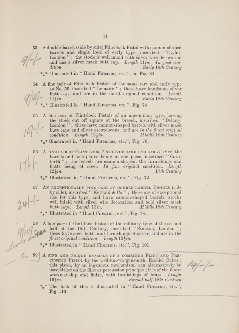  barrels and single lock of early type, inscribed ‘“ Taylor, London ”’; the stock is well inlaid with silver wire decoration and has a silver mask butt cap. Length llin. In good con- as No. 56, inscribed “‘ Lemaire ’”’; these have handsome silver butt caps and are in the finest original condition. ae M1 din. HLarly 18th Centi the stock cut off square at the breech, inscribed “* Delany, London ”’; these have cannon-shaped barrels with silver mask butt caps and silver escutcheons, and are in the finest original condition. Length 124i. Middle 18th Century barrels and lock-plates being in one piece, inscribed ‘ ‘Corn- forth’; the barrels are cannon-shaped, the furnishings and butts being of steel. In fine original condition. Length 12400. 17th Century by side), inscribed ‘‘ Ketland &amp; Co.” ; these are of exceptional size for this type, and have cannon-shaped barrels, stocks well inlaid with silver wire decoration and bold silver mask butt caps. Length 13in. Middle 18th Century  half of the 18th Century, inscribed “‘ Stanton, London ”’ ; these have steel butts and furnishings of silver, and are in the finest original condition. Length 134in. cussion Piston by the well-known gunsmith, Ezekiel Baker ; this pistol, by an ingenious mechanism, can alternatively be used either on the flint or percussion principle ; 1¢ is of the finest workmanship and finish, with furnishings of brass. Length 1642n. Second half 18th Century Fig. 110. 