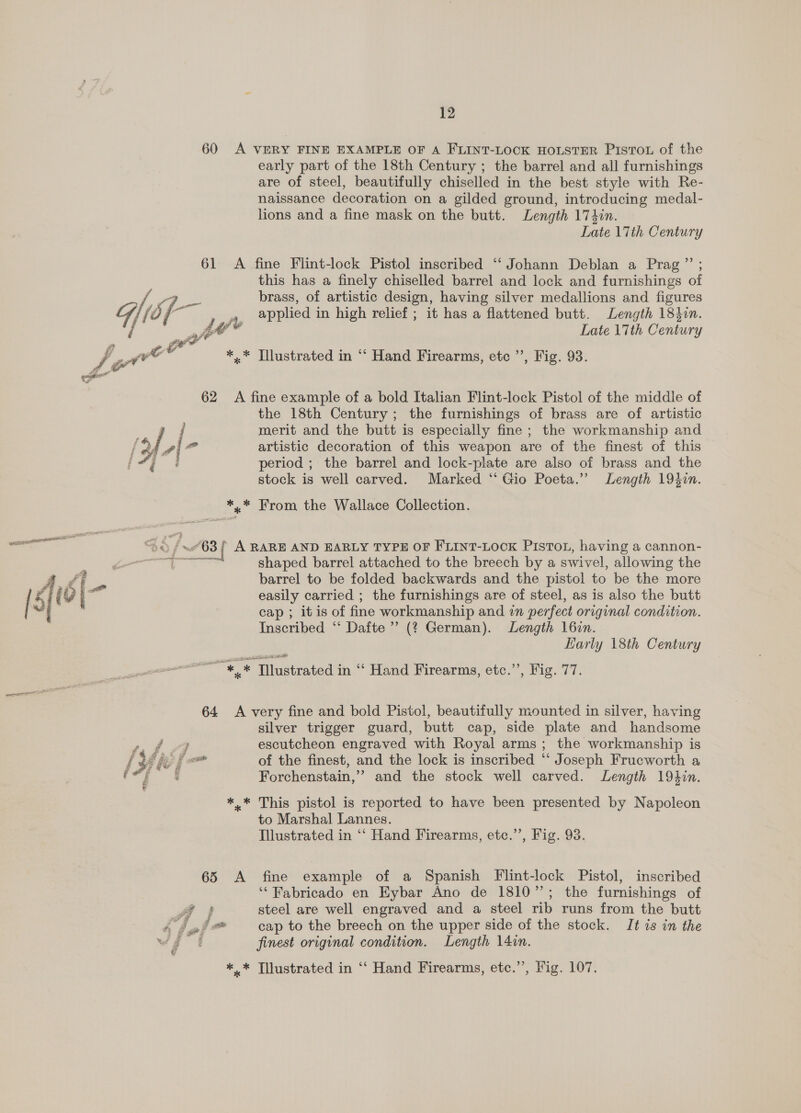 60 &lt;A VERY FINE EXAMPLE OF A FLINT-LOCK HOLSTER PistTou of the early part of the 18th Century ; the barrel and all furnishings are of steel, beautifully chiselled in the best style with Re- naissance decoration on a gilded ground, introducing medal- lions and a fine mask on the butt. Length 174in. Late 17th Century 61 A fine Flint-lock Pistol inscribed “ Johann Deblan a Prag ”’ ; this has a finely chiselled barrel and lock and furnishings of Se, brass, of artistic design, having silver medallions and figures Gi {6; / a , applied in high relief ; it has a flattened butt. Length 18}in. / at? Late 17th Century  Fe ba v *,.* Illustrated in “‘ Hand Firearms, etc ’’, Fig. 93. 62 A fine example of a bold Italian Flint-lock Pistol of the middle of the 18th Century; the furnishings of brass are of artistic ! merit and the butt is especially fine ; the workmanship and / | o” artistic decoration of this weapon are of the finest of this ii period ; the barrel and lock-plate are also of brass and the stock is well carved. Marked ‘‘ Gio Poeta.” Length 19$2n. *,.* From the Wallace Collection. a “3a f ~63 { A RARE AND EARLY TYPE OF FLINT-LOOK PISTOL, having a cannon- a eee shaped barrel attached to the breech by a swivel, allowing the As i re barrel to be folded backwards and the pistol to be the more { ft F) easily carried ; the furnishings are of steel, as is also the butt cap ; itis of fine workmanship and in perfect original condition. Inscribed “‘ Dafte”’ (? German). Length l6in. Harly 18th Century ~ *,* Tilustrated in ‘‘ Hand Firearms, etc.’’, Fig. 77. 64 A very fine and bold Pistol, beautifully mounted in silver, having silver trigger guard, butt cap, side plate and handsome a4 9 escutcheon engraved with Royal arms ; the workmanship is f Mit f al of the finest, and the lock is inscribed ‘‘ Joseph Frucworth a fl Se Forchenstain,’” and the stock well carved. Length 19hin. *..* This pistol is reported to have been presented by Napoleon to Marshal Lannes. Illustrated in ‘‘ Hand Firearms, etc.’’, Fig. 93. 65 A fine example of a Spanish Flint-lock Pistol, inscribed ‘‘ Fabricado en Eybar Ano de 1810”; the furnishings of Pa steel are well engraved and a steel rib runs from the butt isel* cap to the breech on the upper side of the stock. It is in the ws f finest original condition. Length 14in.