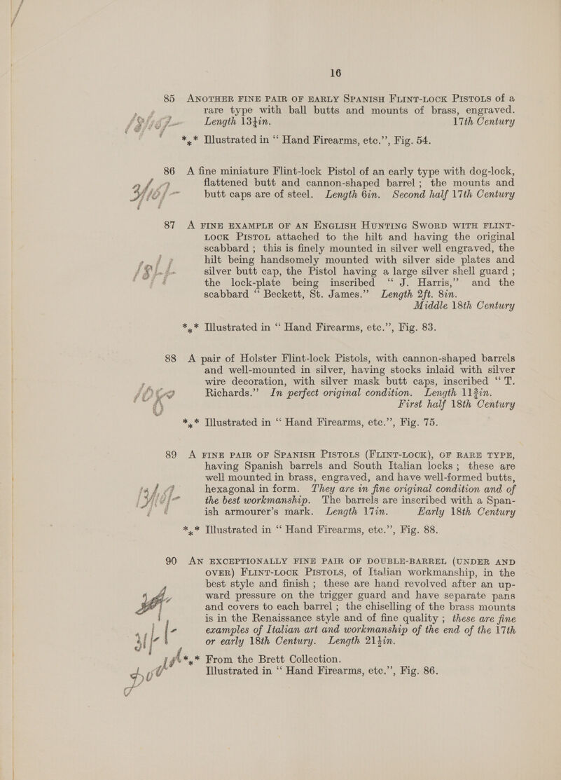 85 ANOTHER FINE PAIR OF EARLY SPANISH FLINT-LOCK PISTOLS of a ae rare type with ball butts and mounts of brass, engraved. fof 54 Length \3hin. 17th Century *,.* Tlustrated in “ Hand Firearms, etc.”’, Fig. 54. 86 &lt;A fine miniature Flint-lock Pistol of an early type with dog-lock, af. flattened butt and cannon-shaped barrel; the mounts and Wis} - butt caps are of steel. Length 6in. Second half 17th Century 87 A FINE EXAMPLE OF AN ENGLIsH Huntina SwoRD WITH FLINT- LocK Pistou attached to the hilt and having the original scabbard ; this is finely mounted in silver well engraved, the Pos gh hilt being handsomely mounted with silver side plates and Pye silver butt cap, the Pistol having a large silver shell guard ; ee the lock-plate being inscribed ‘“ J. Harris,’ and the scabbard ‘ Beckett, St. James.” Length 2ft. 87n. Middle 18th Century *.* Tilustrated in “ Hand Firearms, etc.”’, Fig. 83. | 88 &lt;A pair of Holster Flint-lock Pistols, with cannon-shaped barrels | and well-mounted in silver, having stocks inlaid with silver | nes wire decoration, with silver mask butt caps, inscribed “ T. | £209 Richards.” In perfect original condition. Length 113in. mn AS First half 18th Century ** Tilustrated in “ Hand Firearms, etc.’’, Fig. 75. | 89 &lt;A FINE PAIR OF SPANISH PISTOLS (FLINT-LOCK), OF RARE TYPE, | having Spanish barrels and South Italian locks; these are well mounted in brass, engraved, and have well-formed butts, | 1a f fF hexagonal in form. They are in fine original condition and of | i yid{- the best workmanship. ‘The barrels are inscribed with a Span- f ¢ ish armourer’s mark. Length 17in. Early 18th Century *,* Tllustrated in “‘ Hand Firearms, etc.’’, Fig. 88. 90 AN EXCEPTIONALLY FINE PAIR OF DOUBLE-BARREL (UNDER AND OVER) FLiInt-Lock PistTous, of Italian workmanship, in the best style and finish ; these are hand revolved after an up- ward pressure on the trigger guard and have separate pans and covers to each barrel ; the chiselling of the brass mounts is in the Renaissance style and of fine quality ; these are fine examples of Italian art and workmanship of the end of the 17th or early 18th Century. Length 21 hin. From the Brett Collection. 