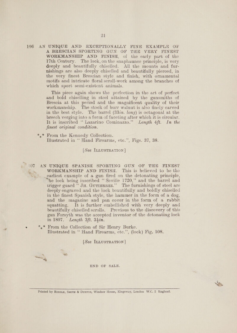 A BRESCIAN SPORTING GUN OF THE VERY FINEST WORKMANSHIP AND FINISH, of the early part of the \7th Century. The lock, on the snaphaunce principle, is very deeply and beautifully chiselled. All the mounts and fur- nishings are also deeply chiselled and beautifully pierced, in the very finest Brescian style and finish, with ornamental motifs and intricate floral scroll-work among the branches of which sport semi-existent animals. This piece again shows the perfection in the art of perfect and bold chiseliing in steel attained by the gunsmiths of Brescia at this period and the magnificent quality of their workmanship. The stock of burr walnut is also finely carved in the best style. The barrel (33in. lonz) is octagonal at the breech verging into a form oi faceting after which it is circular. It is inscribed “ Lazarino Cominazzo.” Length 4ft. In the finest original condition. Illustrated in “‘ Hand Firearms, etc.’’, Figs. 37, 38. [See ILLUSTRATION | WORKMANSHIP AND FINISH. This is believed to be the _earliest example of a gun fired on the detonating principle, “he lock being inscribed “‘ Seville 1720,” and the barrel and trigger guard “ JH. Gutierrez.” The furnishings of steel are deeply engraved and the lock beautifully and boldly chiseiled in the finest Spanish style, the hammer in the form of a dog, and the magazine and pan cover in the form of a rabbit squatting. It is further embellished with very deeply and beautifully chiselled scrolls. Previous to the discovery of this gun Forsyth was the accepted inventor of the detonating lock in 1807. Length 3ft. 340n. Illustrated in “‘ Hand Firearms, etc.’’, (lock) Fig. 108. [See ILLUSTRATION | END OF SALE.