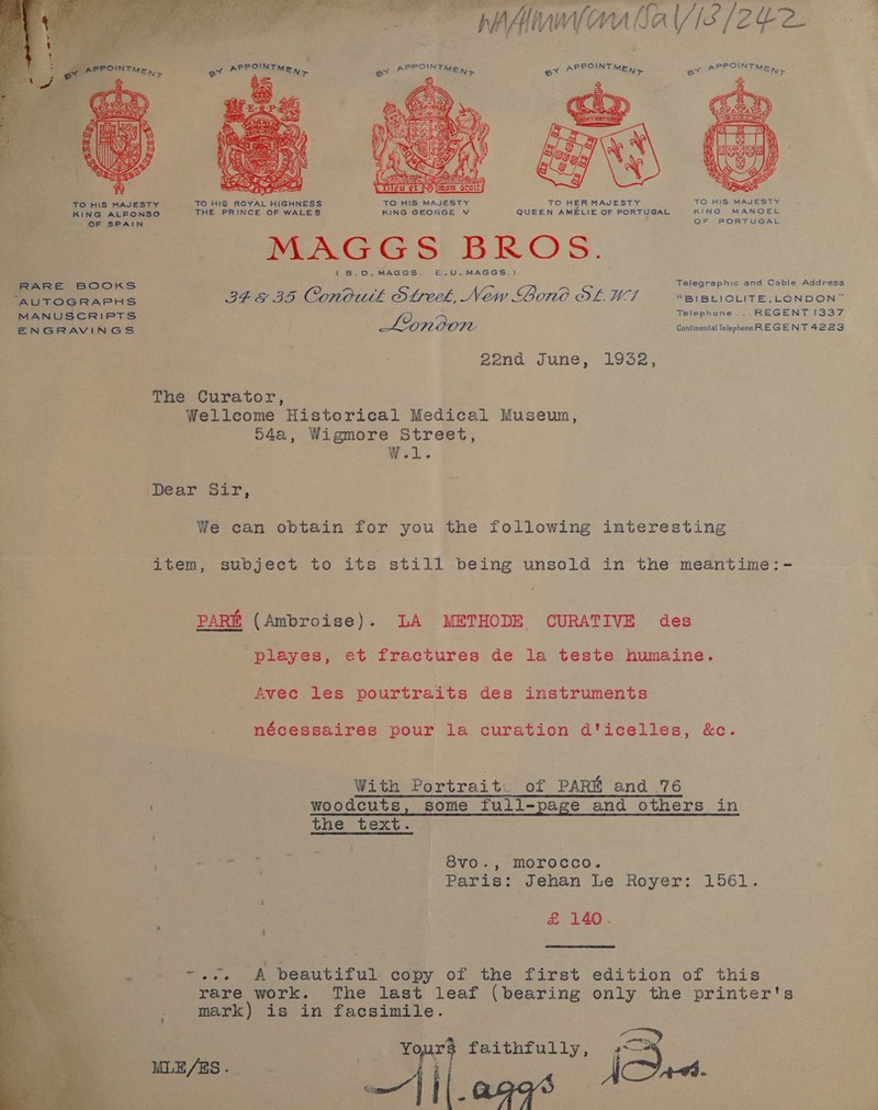 ly RR SA 2 ae ey ae a mS 1p O7 g fa tA As ry CA fi - J } - rhAhwyma bale [Zee EYEE Y v    2: APPOINT Ny ex APPOINT MEK, ax be WPPO! ihe APPO TMS Ay ig =e  TO HIS MAJESTY KING MANOEL OF PORTUGAL TO HIS MAJESTY TO HIS ROYAL HIGHNESS TO HIS MAJESTY TO HER MAJESTY QUEEN AMELIE OF PORTUGAL KING ALFONSO THE PRINCE OF WALES KING GEORGE V e. MAGGS BROS. (B.D.MAGGS. £.U.MAGGS.) Telegraphic and Cable Address RARE BOOKS , AUTOGRAPHS IEE 3D Conbuth Sthreek, New Bono OL. M7 “BIBELIOLITE, LONDON” MANUSCRIPTS Telephone ... REGENT 1337 ; Lyndon Continental Telephone REGENT 4223 ENGRAVINGS 2end June, 1932, The Curator, Wellcome Historical Medical Museum, 54a, Wigmore Street, W.l. ‘Dear ur, We can obtain for you the following interesting item, subject to its still being unsold in the meantime: PARE (Ambroise). LA METHODE CURATIVE des playes, et fractures de la teste humaine. Avec les pourtraits des instruments nécessaires pour la curation d'icelles, &amp;c. With Portrait. of PAR and 76 woodcuts, some full-page and others in the text. oe ee ag ae 8vo., morocco. Paris: Jehan Le Royer: 1561. £&amp; 140. . i  ~, A beautiful copy of the first edition of this ; ~ - see rare work. The last leaf (bearing only the printer's mark) is in facsimile. Yours faithfully, ee “tes —|\|.ag¢s 