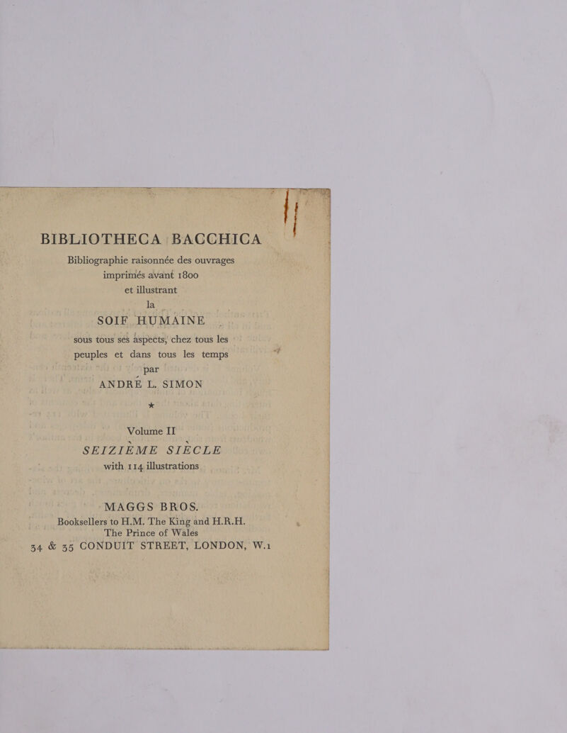    BIBLIOTHECA BACCHICA Bibliographie raisonnée des ouvrages imprimés avant 1800 et illustrant Lave SOIF HUMAINE sous tous sés aspects; chez tous les peuples et dans tous les temps a par ANDRE L. SIMON x, Volume II SEIZIEME SIECLE with 114. illustrations MAGGS BROS. Booksellers to H.M. The King and H.R.H. ‘ The Prince of Wales | 34 &amp; 35 CONDUIT STREET, LONDON, W.1 |