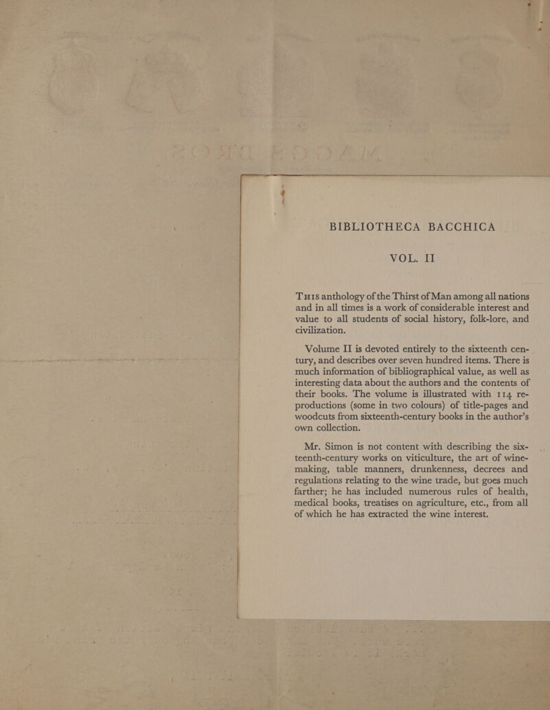  BIBLIOTHECA BACCHICA VOL. II Tus anthology of the Thirst of Man among all nations and in all times is a work of considerable interest and value to all students of social history, folk-lore, and civilization. Volume II is devoted entirely to the sixteenth cen- tury, and describes over seven hundred items. There is much information of bibliographical value, as well as interesting data about the authors and the contents of their books. The volume is illustrated with 114 re- productions (some in two colours) of title-pages and woodcuts from sixteenth-century books in the author’s own collection. Mr. Simon is not content with describing the six- teenth-century works on viticulture, the art of wine- making, table manners, drunkenness, decrees and regulations relating to the wine trade, but goes much farther; he has included numerous rules of health, medical books, treatises on agriculture, etc., from all of which he has extracted the wine interest.
