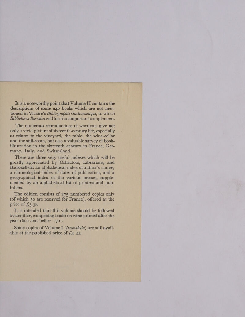  It is a noteworthy point that Volume II contains the descriptions of some 240 books which are not men- tioned in Vicaire’s Bibliographie Gastronomique, to which Bibliotheca Bacchica will form an important complement. The numerous reproductions of woodcuts give not only a vivid picture of sixteenth-century life, especially as relates to the vineyard, the table, the wine-cellar and the still-room, but also a valuable survey of book- illustration in the sixteenth century in France, Ger- many, Italy, and Switzerland. There are three very useful indexes which will be greatly appreciated by Collectors, Librarians, and Book-sellers: an alphabetical index of author’s names, a chronological index of dates of publication, and a geographical index of the various presses, supple- mented by an alphabetical list of printers and pub- lishers. The edition consists of 275 numbered copies only (of which 50 are reserved for France), offered at the price of £3 3s. It is intended that this volume should be followed by another, comprising books on wine printed after the year 1600 and before 1701. Some copies of Volume I (Jncunabula) are still avail- able at the published price of £4 4s.