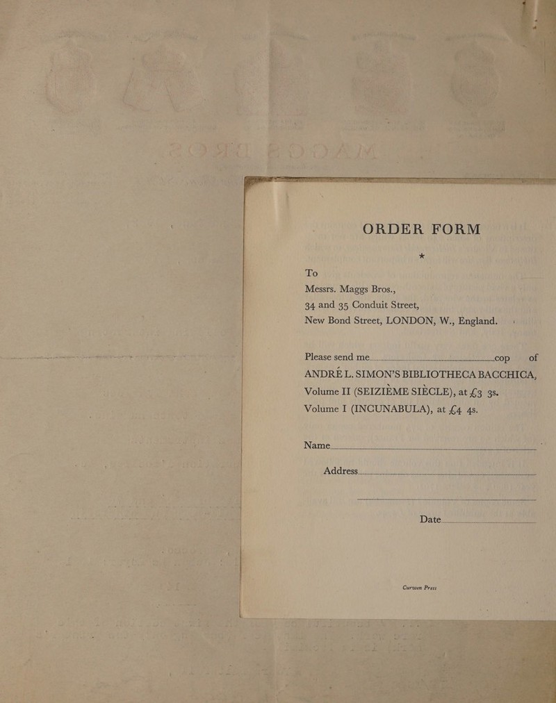             ORDER FORM Db: 3 2% * 7 +. AS Tri: To j tS ty} Ayis os Messrs. Maggs Bros., Malad site) Pie REET 34 and 35 Conduit Street, aid rn ve New Bond Street, LONDON, W., Lapland: TREY PSE i> vay hi Please send ce of oe ANDRE L. SIMON’S BIBLIOTHECA BACCHICA, Volume II (SEIZIEME SIECLE), at 65! 38 (ae Volume I (INCUNABULA), at £4 48.  r sity a re ot Thi lis ‘ waren en en arene nn en enn nn en nee nee ene nn renee nanan en ee nen eennee hee dere ELT WRG Tee { i i ii fies! * Datez. aoa nd Loa i 4 be Curwen Press