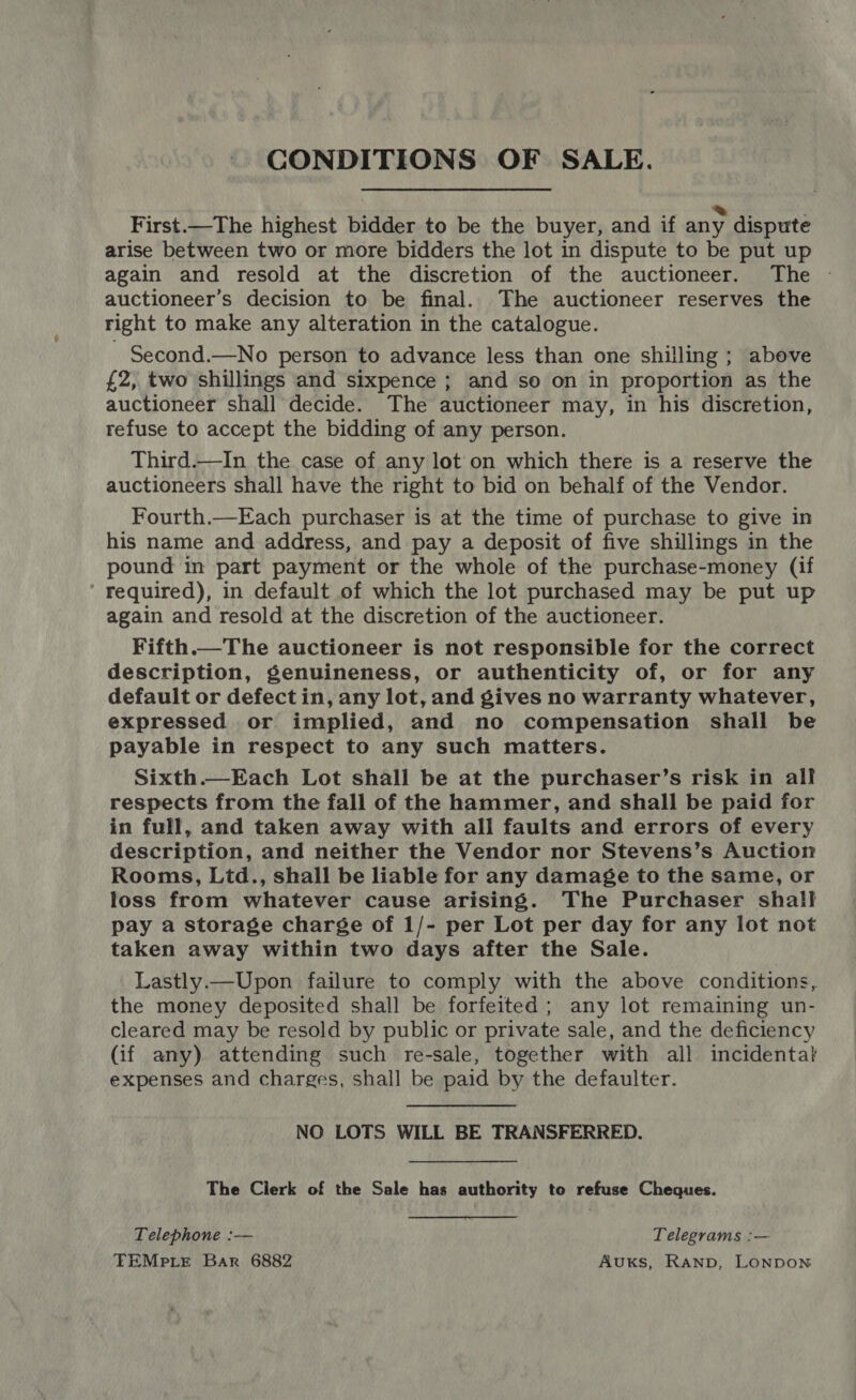 CONDITIONS OF SALE. First.—The highest bidder to be the buyer, and if any dispute arise between two or more bidders the lot in dispute to be put up again and resold at the discretion of the auctioneer. The - auctioneer’s decision to be final. The auctioneer reserves the right to make any alteration in the catalogue. Second.—No person to advance less than one shilling ; above £2, two shillings and sixpence ; and so on in proportion as the auctioneer shall decide. The auctioneer may, in his discretion, refuse to accept the bidding of any person. Third.—In the case of any lot on which there is a reserve the auctioneers shall have the right to bid on behalf of the Vendor. Fourth.—Each purchaser is at the time of purchase to give in his name and address, and pay a deposit of five shillings in the pound in part payment or the whole of the purchase-money (if ' Fequired), in default of which the lot purchased may be put up again and resold at the discretion of the auctioneer. Fifth.—The auctioneer is not responsible for the correct description, genuineness, or authenticity of, or for any default or defect in, any lot, and gives no warranty whatever, expressed or implied, and no compensation shall be payable in respect to any such matters. Sixth.—Each Lot shall be at the purchaser’s risk in all respects from the fall of the hammer, and shall be paid for in full, and taken away with all faults and errors of every description, and neither the Vendor nor Stevens’s Auction Rooms, Ltd., shall be liable for any damage to the same, or loss from whatever cause arising. The Purchaser shall pay a storage charge of 1/- per Lot per day for any lot not taken away within two days after the Sale. Lastly.—Upon failure to comply with the above conditions, the money deposited shall be forfeited ; any lot remaining un- cleared may be resold by public or private sale, and the deficiency (if any) attending such re-sale, together with all incidental expenses and charges, shall be paid by the defaulter.  NO LOTS WILL BE TRANSFERRED. The Clerk of the Sale has authority to refuse Cheques. Telephone :— Telegrams :— TEMpLeE Bar 6882 AuxKs, Ranpb, LONDON